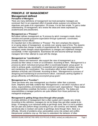 PRINCIPLE OF MANAGEMENT
ARSHAD ISLAM; CONTACT NO: 0092-313-991165; E-MAIL: arshad_mccm@yahoo.com Page 1
PRINCIPLE OF MANAGEMENT
Management defined
Perceptive of Managers:
There are many definitions of management but most perceptive managers are
convinced that it is an organized effort of people whose purpose is to achieve the
objectives and goals of an organization. Of course, it is not that simple. To gain a better
understanding of management, let’s review the ideas and views expressed by
academicians and practitioners.
Management as a “Process”:
McFarland defines management as “A process by which managers create, direct,
maintain and operate purposive organization through systematic, coordinated,
cooperative human efforts”.
An important tern in this definition is “Process”. This term emphasis the dynamic
or on going nature of management, an activity over varying span of time. The dynamic
nature implies that change is reality of organizational life. In managing organizations,
managers create changes adopt organizations to changes and implement changes
successfully in their organizations. Businesses fail and become bankrupt because
managers fail in their attempt to cope with the change.
Management as “coordination”:
Donally, Gibson and Ivancevich also support the view of management as a
process but their stress in more on co-ordination. According to them, “Management is a
process by which individual and group effort is coordinated towards group goals”. In
order to achieve goals, coordination is essential and management involves securing
and maintaining this coordination. This coordination effort is also stressed in the
definition of Koontz and O’Donnell. According to them, “Management is a process of
designing and maintaining an environment in which, individuals, working together in
groups efficiently and effectively accomplish group goals”.
Management as a “Function”:
There are those who view management as a function rather than a process.
Dunn, Stephens and Kelly contend that “Management is a role which includes a set of
duties, responsibilities, and relationships-involved in work organizations”. These duties
and responsibilities constitute the function a manager performs. The duties and
responsibilities a manager performs are quite different from those performed by
managerial employees.
Management is getting things done through other people:
A simple definition of management that is often quoted and it sounds very simple.
According to this definition, managers do not do things they get other people to do
things. If managing is an individual ability to get things done, then it is not a problem.
We can plan and perform things according to our own convince and interests. When
somebody else is involved and wants to get things done through them, there is a
difficulty. All sorts of problems arise; personalities come into contact and conflict.
Interpersonal problems crop up. We have to understand the behavior of other
 