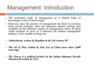 Management: Introduction
 The systematic study of management as a distinct body of
knowledge is only of recent origin.
 However, since the practice of management has been in existence
from several centuries, there are numerous ancient writings also
available on the different aspects of management. Some of these
works continue to serve as a reference for modern management
thinkers. A few notable writings are:
 Arthashastra, written by Kautilya in the 3rd century BC
 The Art of War, written by Sun Tzu of China more than 2,000
years ago,
 The Prince is a political treatise by the Italian diplomat Niccolò
Machiavelli written in 1513.
 
