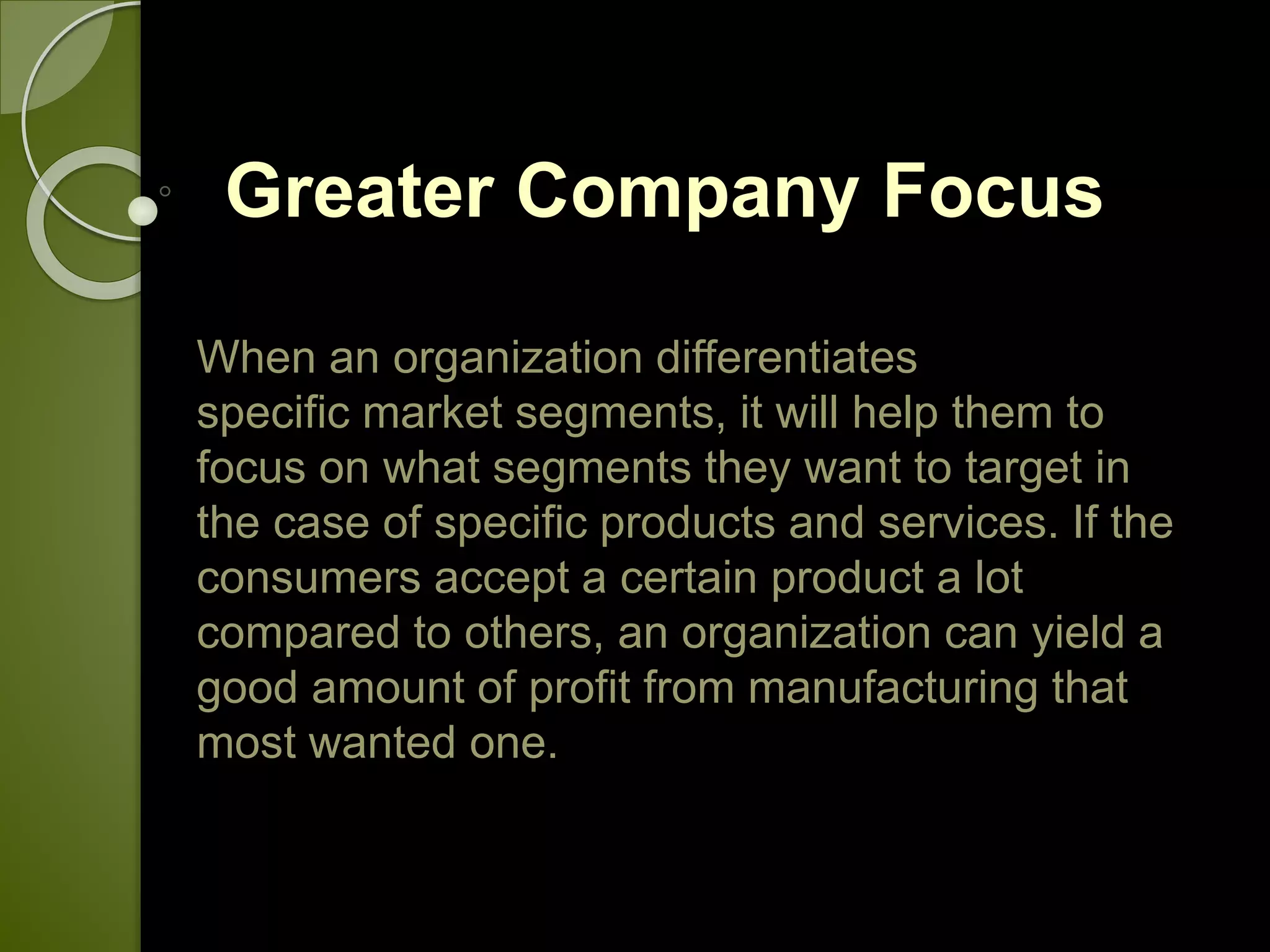 Greater Company Focus
When an organization differentiates
specific market segments, it will help them to
focus on what segments they want to target in
the case of specific products and services. If the
consumers accept a certain product a lot
compared to others, an organization can yield a
good amount of profit from manufacturing that
most wanted one.
 