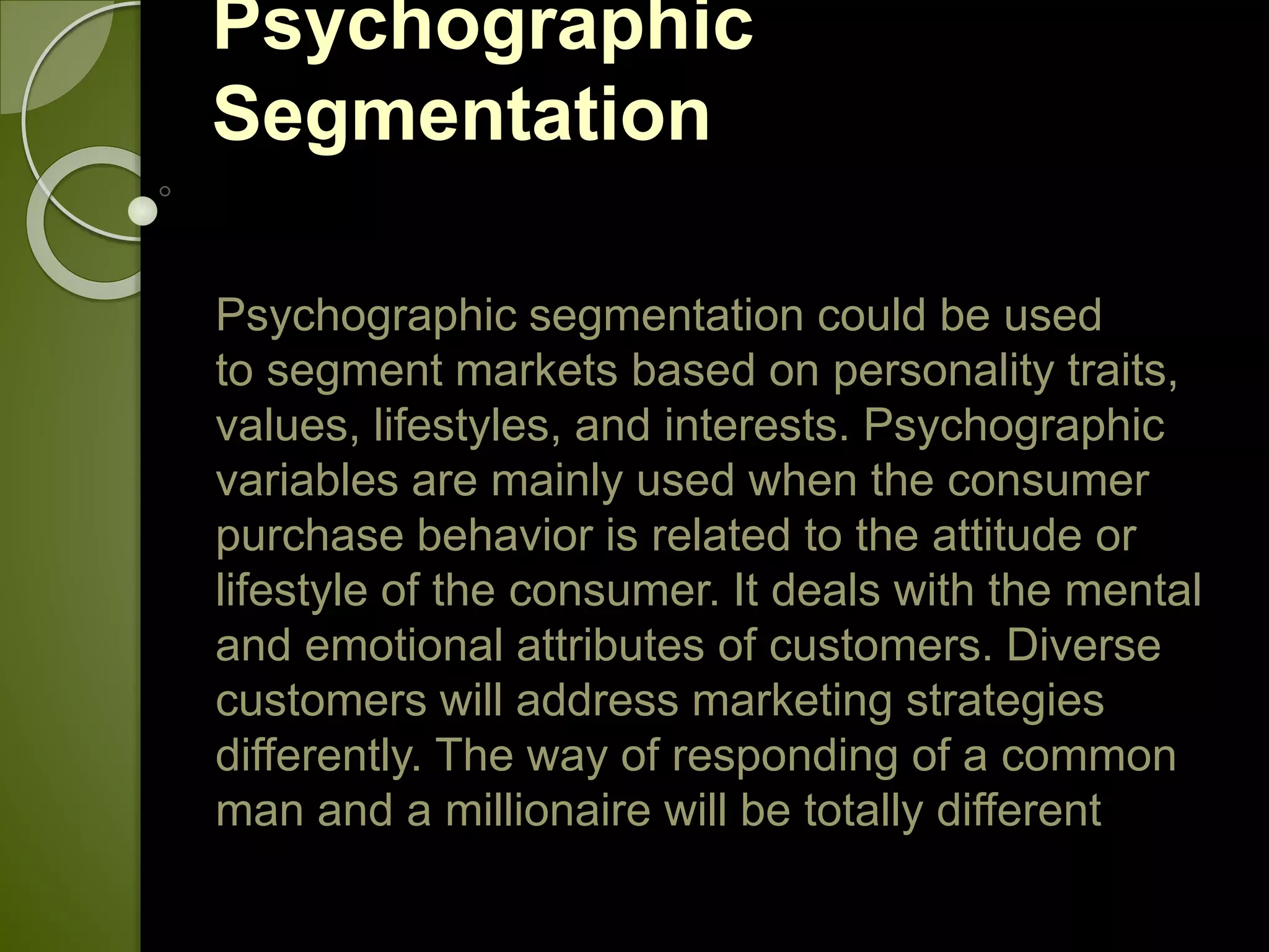 Psychographic
Segmentation
Psychographic segmentation could be used
to segment markets based on personality traits,
values, lifestyles, and interests. Psychographic
variables are mainly used when the consumer
purchase behavior is related to the attitude or
lifestyle of the consumer. It deals with the mental
and emotional attributes of customers. Diverse
customers will address marketing strategies
differently. The way of responding of a common
man and a millionaire will be totally different
 