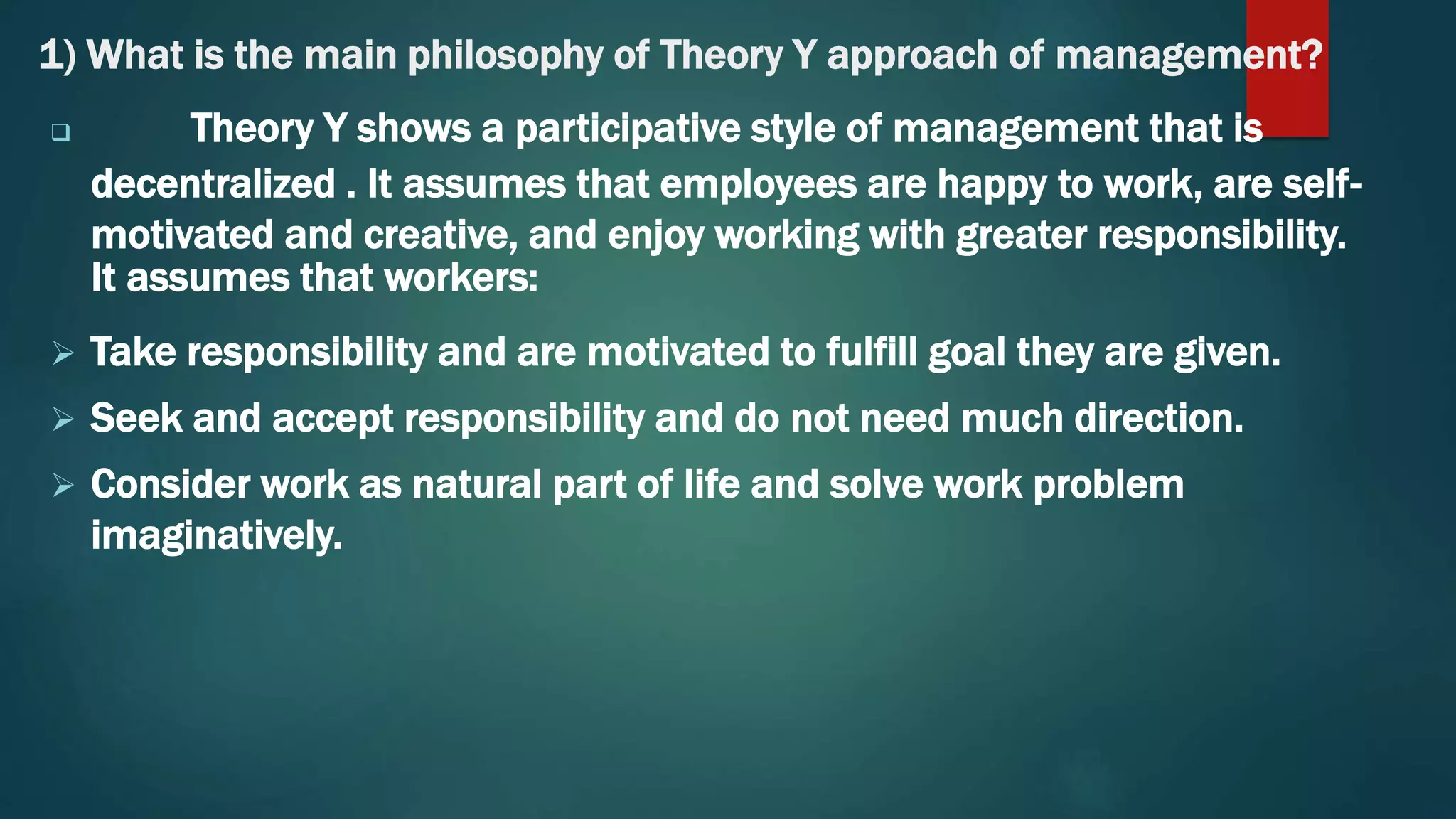 1) What is the main philosophy of Theory Y approach of management?
 Theory Y shows a participative style of management that is
decentralized . It assumes that employees are happy to work, are self-
motivated and creative, and enjoy working with greater responsibility.
It assumes that workers:
 Take responsibility and are motivated to fulfill goal they are given.
 Seek and accept responsibility and do not need much direction.
 Consider work as natural part of life and solve work problem
imaginatively.
 