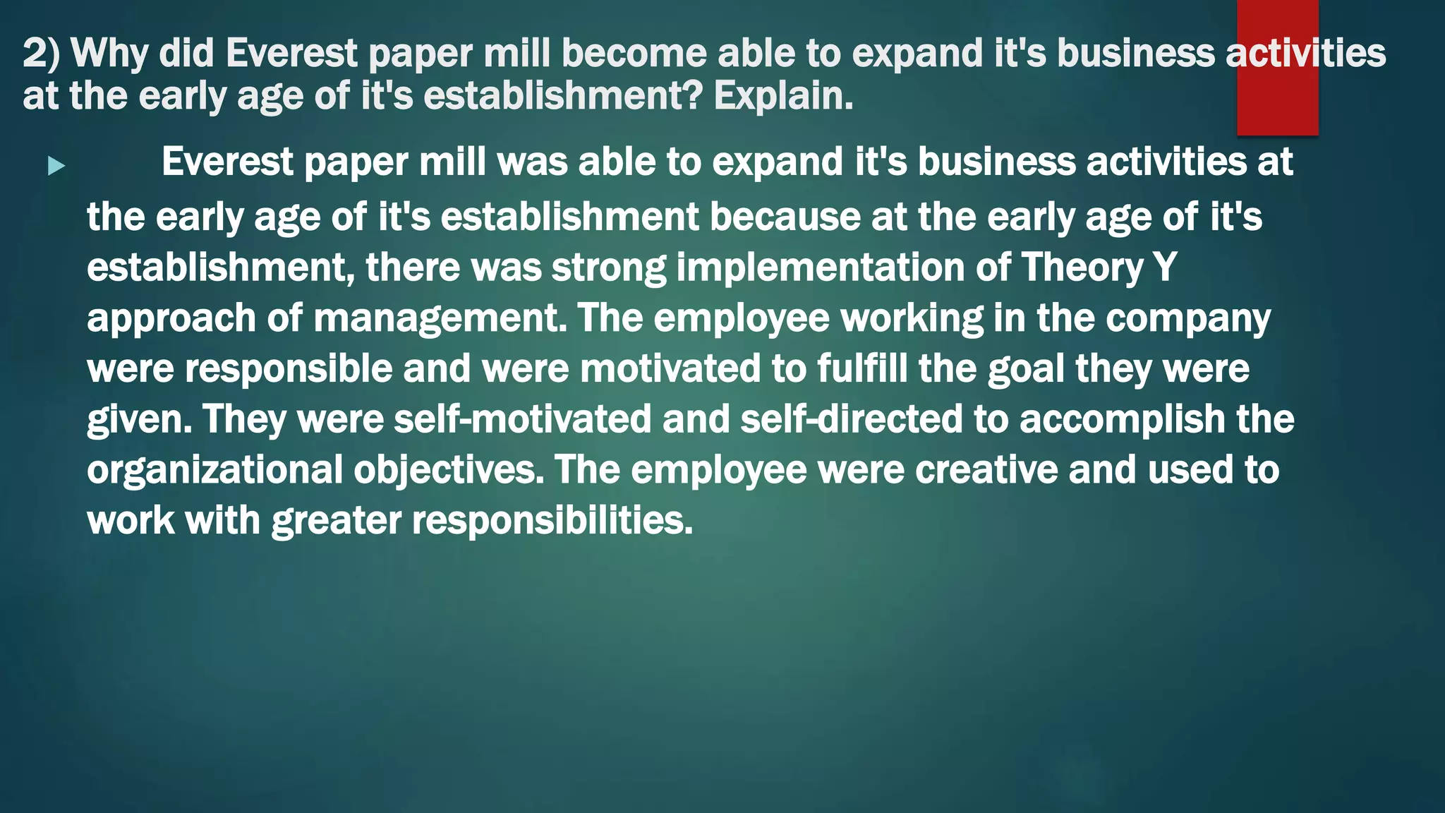 2) Why did Everest paper mill become able to expand it's business activities
at the early age of it's establishment? Explain.
 Everest paper mill was able to expand it's business activities at
the early age of it's establishment because at the early age of it's
establishment, there was strong implementation of Theory Y
approach of management. The employee working in the company
were responsible and were motivated to fulfill the goal they were
given. They were self-motivated and self-directed to accomplish the
organizational objectives. The employee were creative and used to
work with greater responsibilities.
 