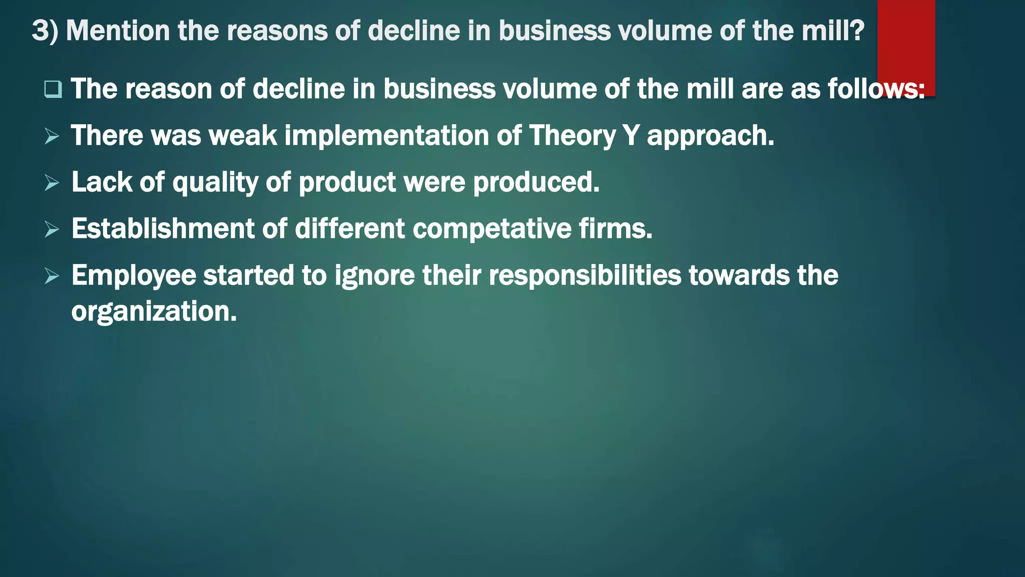 3) Mention the reasons of decline in business volume of the mill?
 The reason of decline in business volume of the mill are as follows:
 There was weak implementation of Theory Y approach.
 Lack of quality of product were produced.
 Establishment of different competative firms.
 Employee started to ignore their responsibilities towards the
organization.
 
