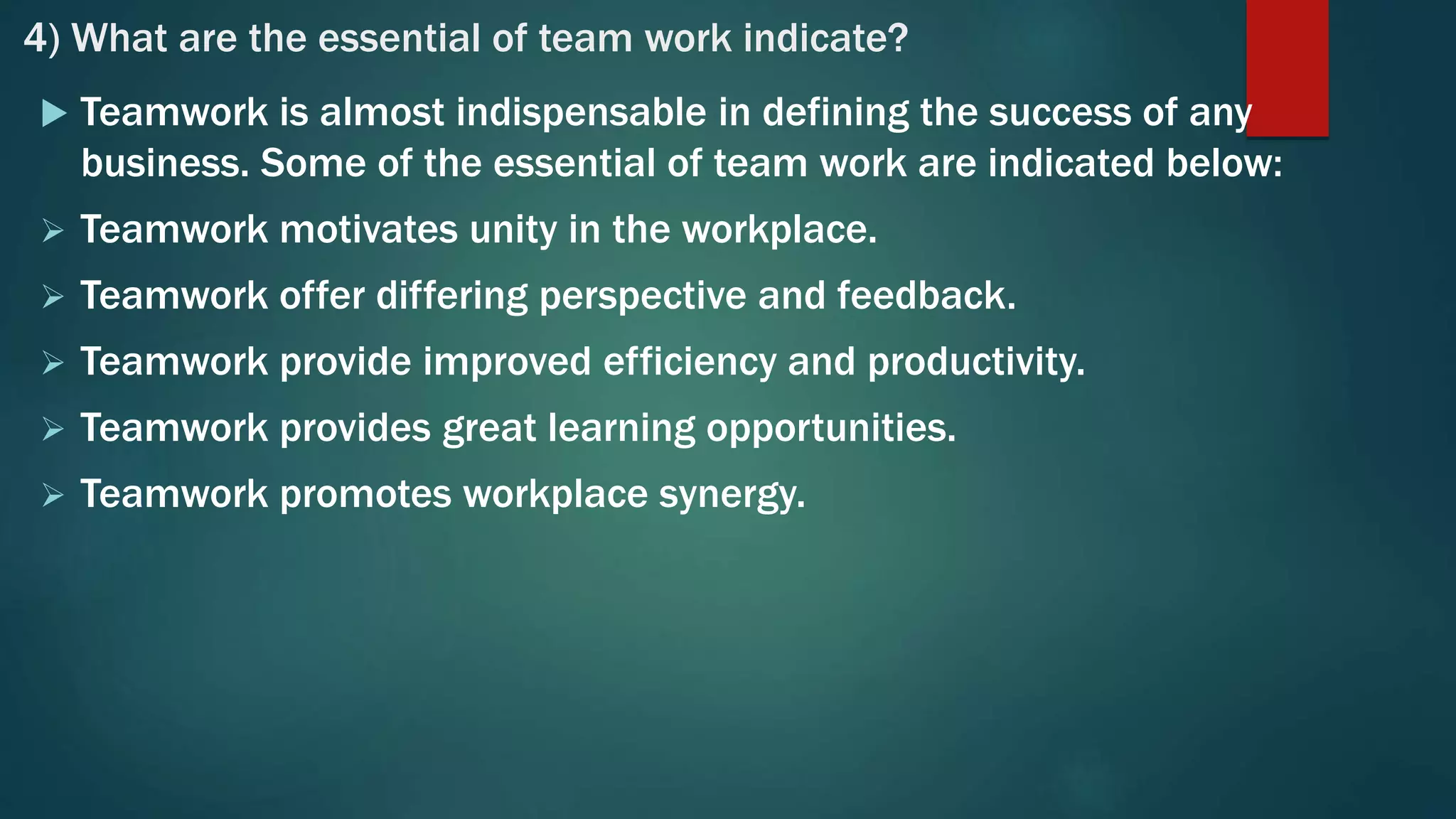 4) What are the essential of team work indicate?
 Teamwork is almost indispensable in defining the success of any
business. Some of the essential of team work are indicated below:
 Teamwork motivates unity in the workplace.
 Teamwork offer differing perspective and feedback.
 Teamwork provide improved efficiency and productivity.
 Teamwork provides great learning opportunities.
 Teamwork promotes workplace synergy.
 