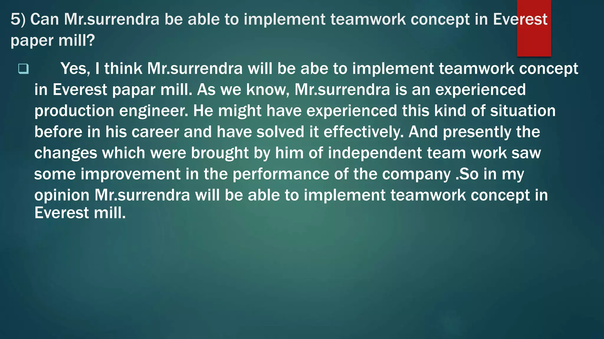 5) Can Mr.surrendra be able to implement teamwork concept in Everest
paper mill?
 Yes, I think Mr.surrendra will be abe to implement teamwork concept
in Everest papar mill. As we know, Mr.surrendra is an experienced
production engineer. He might have experienced this kind of situation
before in his career and have solved it effectively. And presently the
changes which were brought by him of independent team work saw
some improvement in the performance of the company .So in my
opinion Mr.surrendra will be able to implement teamwork concept in
Everest mill.
 
