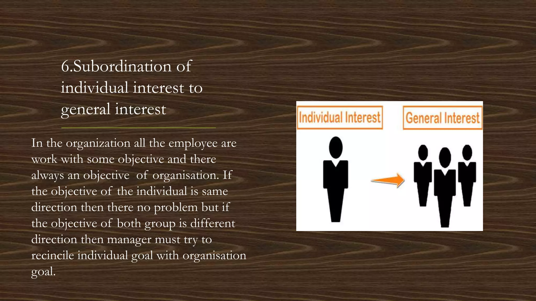6.Subordination of
individual interest to
general interest
In the organization all the employee are
work with some objective and there
always an objective of organisation. If
the objective of the individual is same
direction then there no problem but if
the objective of both group is different
direction then manager must try to
recincile individual goal with organisation
goal.
 
