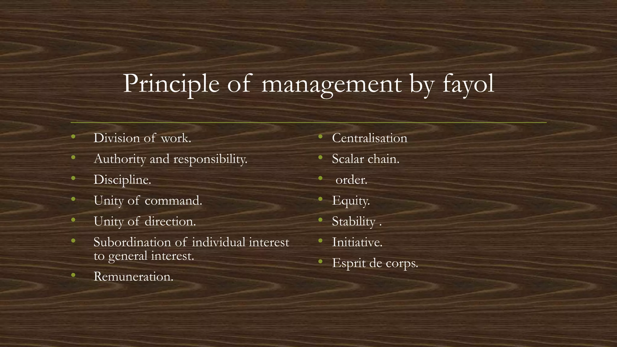 Principle of management by fayol
• Division of work.
• Authority and responsibility.
• Discipline.
• Unity of command.
• Unity of direction.
• Subordination of individual interest
to general interest.
• Remuneration.
• Centralisation
• Scalar chain.
• order.
• Equity.
• Stability .
• Initiative.
• Esprit de corps.
 