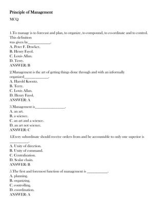 Principle of Management
MCQ
1.To manage is to forecast and plan, to organize, to compound, to co-ordinate and to control.
This definition
was given by____________.
A. Peter F. Drucker.
B. Henry Fayol.
C. Louis Allan.
D. Terry.
ANSWER: B
2.Management is the art of getting things done through and with an informally
organized_____________.
A. Harold Koontz.
B. Terry.
C. Louis Allan.
D. Henry Fayol.
ANSWER: A
3.Management is________________.
A. an art.
B. a science.
C. an art and a science.
D. an art not science.
ANSWER: C
4.Every subordinate should receive orders from and be accountable to only one superior is
__________.
A. Unity of direction.
B. Unity of command.
C. Centralization.
D. Scalar chain.
ANSWER: B
5.The first and foremost function of management is ___________.
A. planning.
B. organizing.
C. controlling.
D. coordination.
ANSWER: A
 