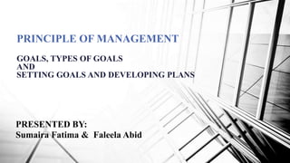 PRINCIPLE OF MANAGEMENT
GOALS, TYPES OF GOALS
AND
SETTING GOALS AND DEVELOPING PLANS
PRESENTED BY:
Sumaira Fatima & Faleela Abid
 
