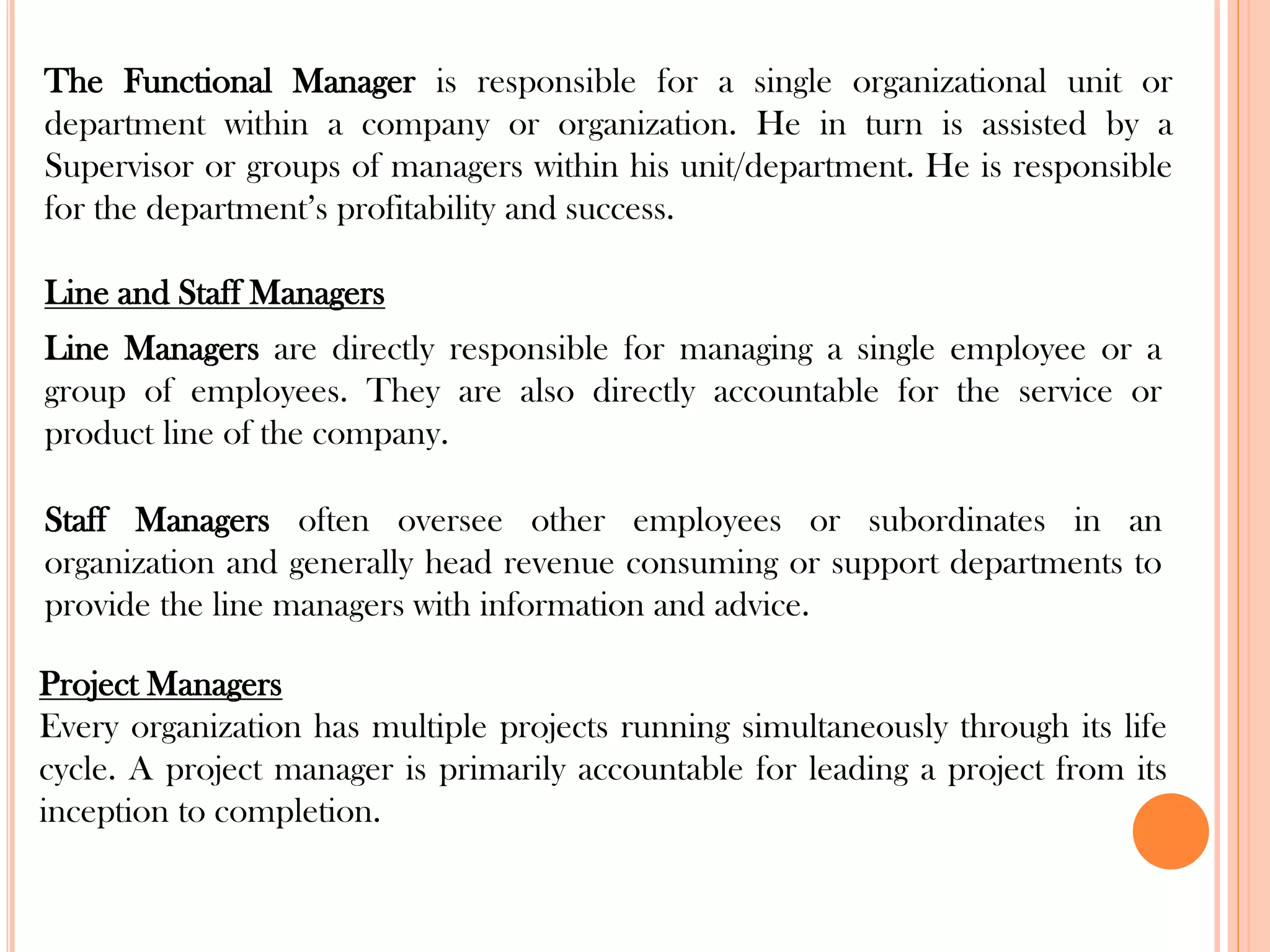 The Functional Manager is responsible for a single organizational unit or
department within a company or organization. He in turn is assisted by a
Supervisor or groups of managers within his unit/department. He is responsible
for the department’s profitability and success.
Line and Staff Managers
Line Managers are directly responsible for managing a single employee or a
group of employees. They are also directly accountable for the service or
product line of the company.
Staff Managers often oversee other employees or subordinates in an
organization and generally head revenue consuming or support departments to
provide the line managers with information and advice.
Project Managers
Every organization has multiple projects running simultaneously through its life
cycle. A project manager is primarily accountable for leading a project from its
inception to completion.
 