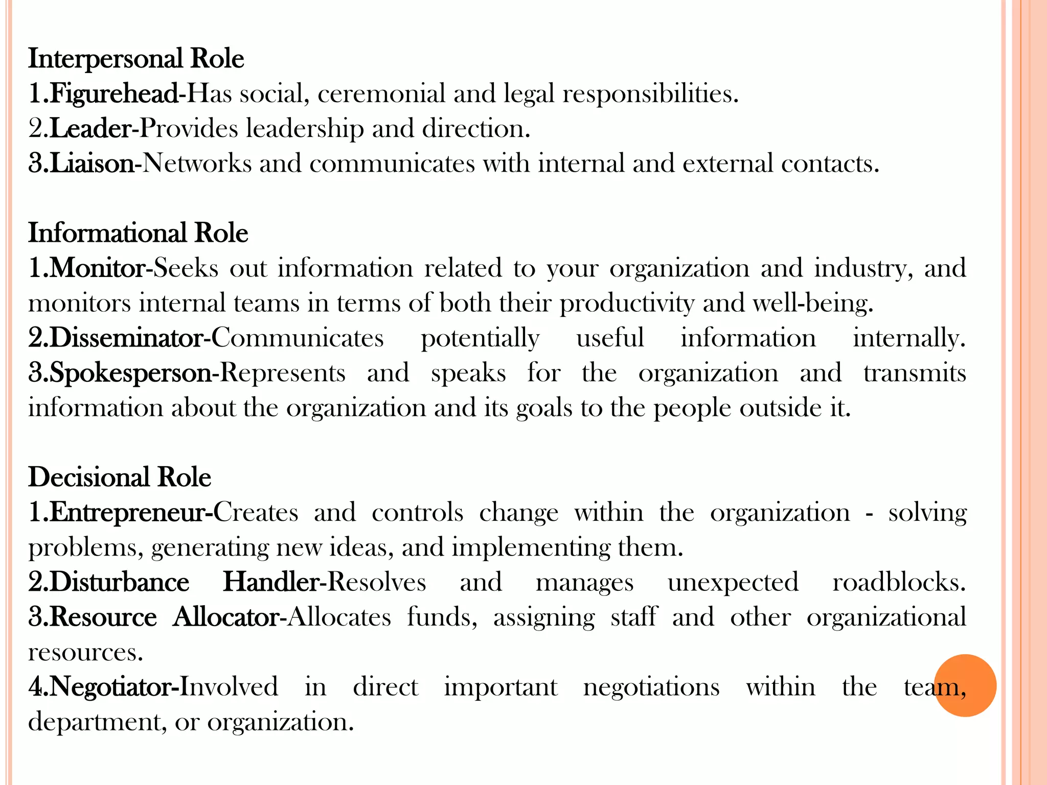 Interpersonal Role
1.Figurehead-Has social, ceremonial and legal responsibilities.
2.Leader-Provides leadership and direction.
3.Liaison-Networks and communicates with internal and external contacts.
Informational Role
1.Monitor-Seeks out information related to your organization and industry, and
monitors internal teams in terms of both their productivity and well-being.
2.Disseminator-Communicates potentially useful information internally.
3.Spokesperson-Represents and speaks for the organization and transmits
information about the organization and its goals to the people outside it.
Decisional Role
1.Entrepreneur-Creates and controls change within the organization - solving
problems, generating new ideas, and implementing them.
2.Disturbance Handler-Resolves and manages unexpected roadblocks.
3.Resource Allocator-Allocates funds, assigning staff and other organizational
resources.
4.Negotiator-Involved in direct important negotiations within the team,
department, or organization.
 