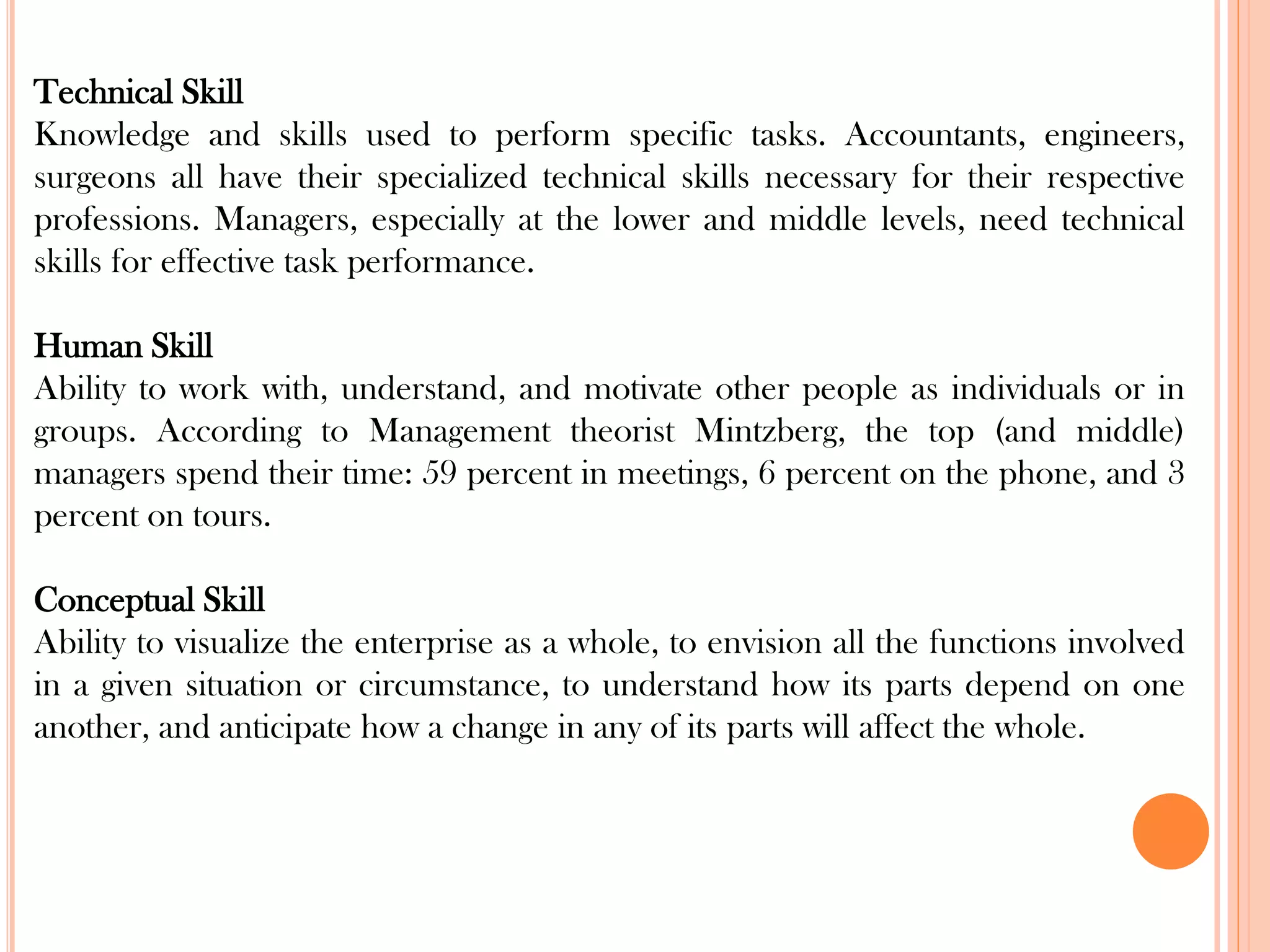 Technical Skill
Knowledge and skills used to perform specific tasks. Accountants, engineers,
surgeons all have their specialized technical skills necessary for their respective
professions. Managers, especially at the lower and middle levels, need technical
skills for effective task performance.
Human Skill
Ability to work with, understand, and motivate other people as individuals or in
groups. According to Management theorist Mintzberg, the top (and middle)
managers spend their time: 59 percent in meetings, 6 percent on the phone, and 3
percent on tours.
Conceptual Skill
Ability to visualize the enterprise as a whole, to envision all the functions involved
in a given situation or circumstance, to understand how its parts depend on one
another, and anticipate how a change in any of its parts will affect the whole.
 