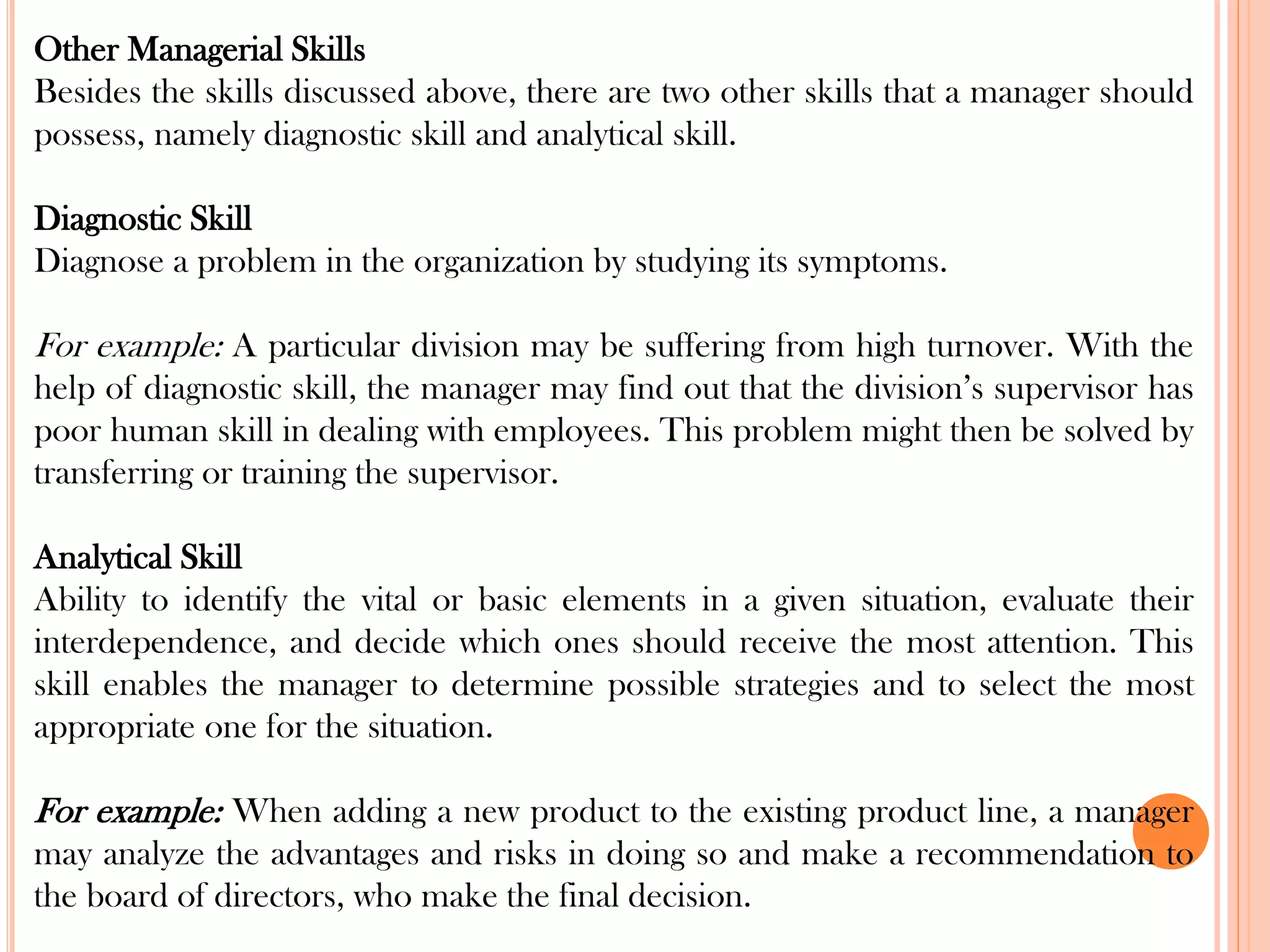 Other Managerial Skills
Besides the skills discussed above, there are two other skills that a manager should
possess, namely diagnostic skill and analytical skill.
Diagnostic Skill
Diagnose a problem in the organization by studying its symptoms.
For example: A particular division may be suffering from high turnover. With the
help of diagnostic skill, the manager may find out that the division’s supervisor has
poor human skill in dealing with employees. This problem might then be solved by
transferring or training the supervisor.
Analytical Skill
Ability to identify the vital or basic elements in a given situation, evaluate their
interdependence, and decide which ones should receive the most attention. This
skill enables the manager to determine possible strategies and to select the most
appropriate one for the situation.
For example: When adding a new product to the existing product line, a manager
may analyze the advantages and risks in doing so and make a recommendation to
the board of directors, who make the final decision.
 