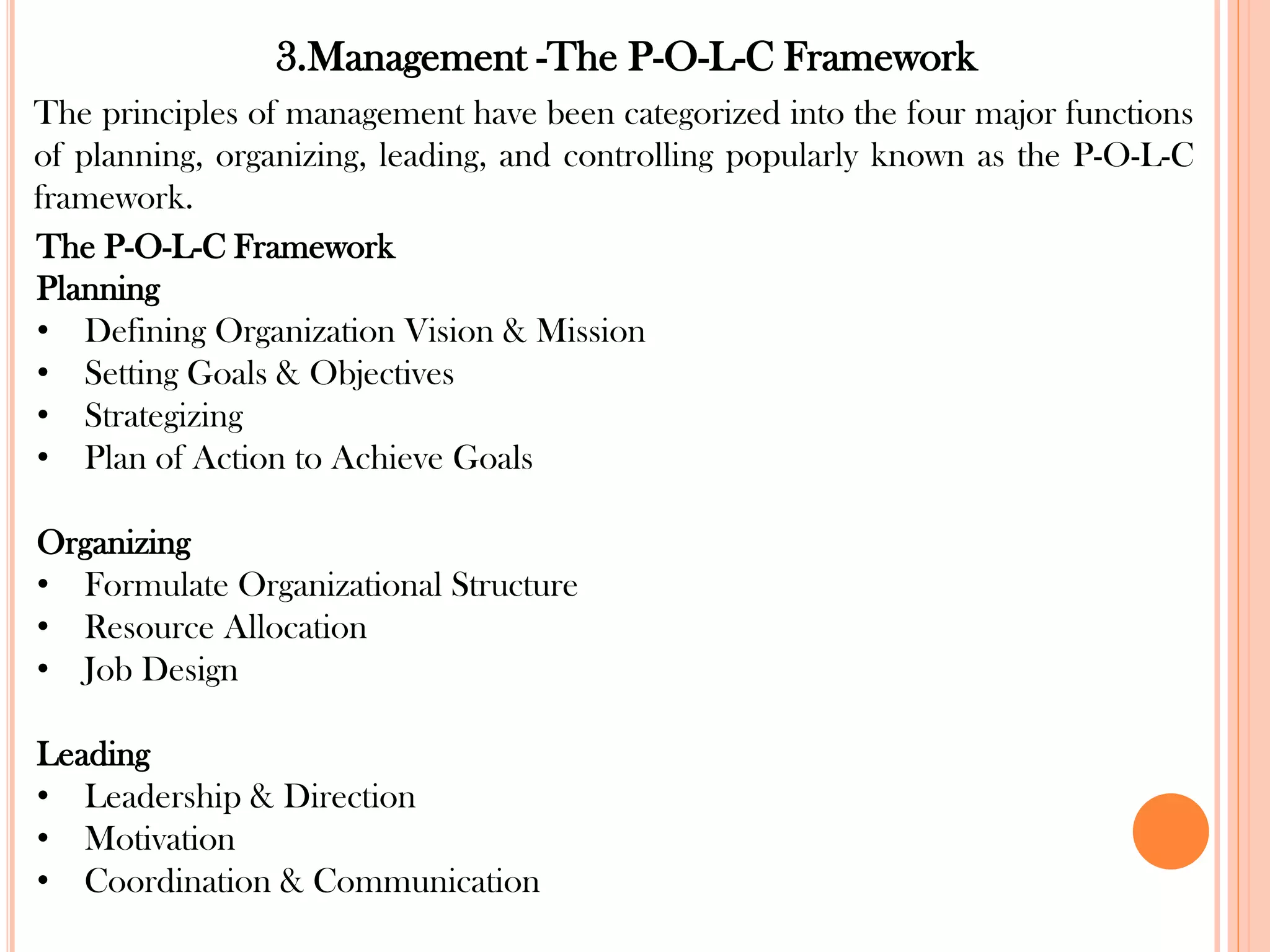 3.Management -The P-O-L-C Framework
The principles of management have been categorized into the four major functions
of planning, organizing, leading, and controlling popularly known as the P-O-L-C
framework.
The P-O-L-C Framework
Planning
• Defining Organization Vision & Mission
• Setting Goals & Objectives
• Strategizing
• Plan of Action to Achieve Goals
Organizing
• Formulate Organizational Structure
• Resource Allocation
• Job Design
Leading
• Leadership & Direction
• Motivation
• Coordination & Communication
 