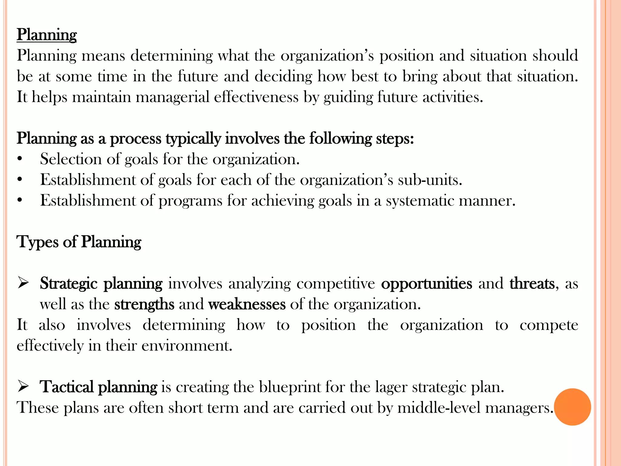 Planning
Planning means determining what the organization’s position and situation should
be at some time in the future and deciding how best to bring about that situation.
It helps maintain managerial effectiveness by guiding future activities.
Planning as a process typically involves the following steps:
• Selection of goals for the organization.
• Establishment of goals for each of the organization’s sub-units.
• Establishment of programs for achieving goals in a systematic manner.
Types of Planning
➢ Strategic planning involves analyzing competitive opportunities and threats, as
well as the strengths and weaknesses of the organization.
It also involves determining how to position the organization to compete
effectively in their environment.
➢ Tactical planning is creating the blueprint for the lager strategic plan.
These plans are often short term and are carried out by middle-level managers.
 