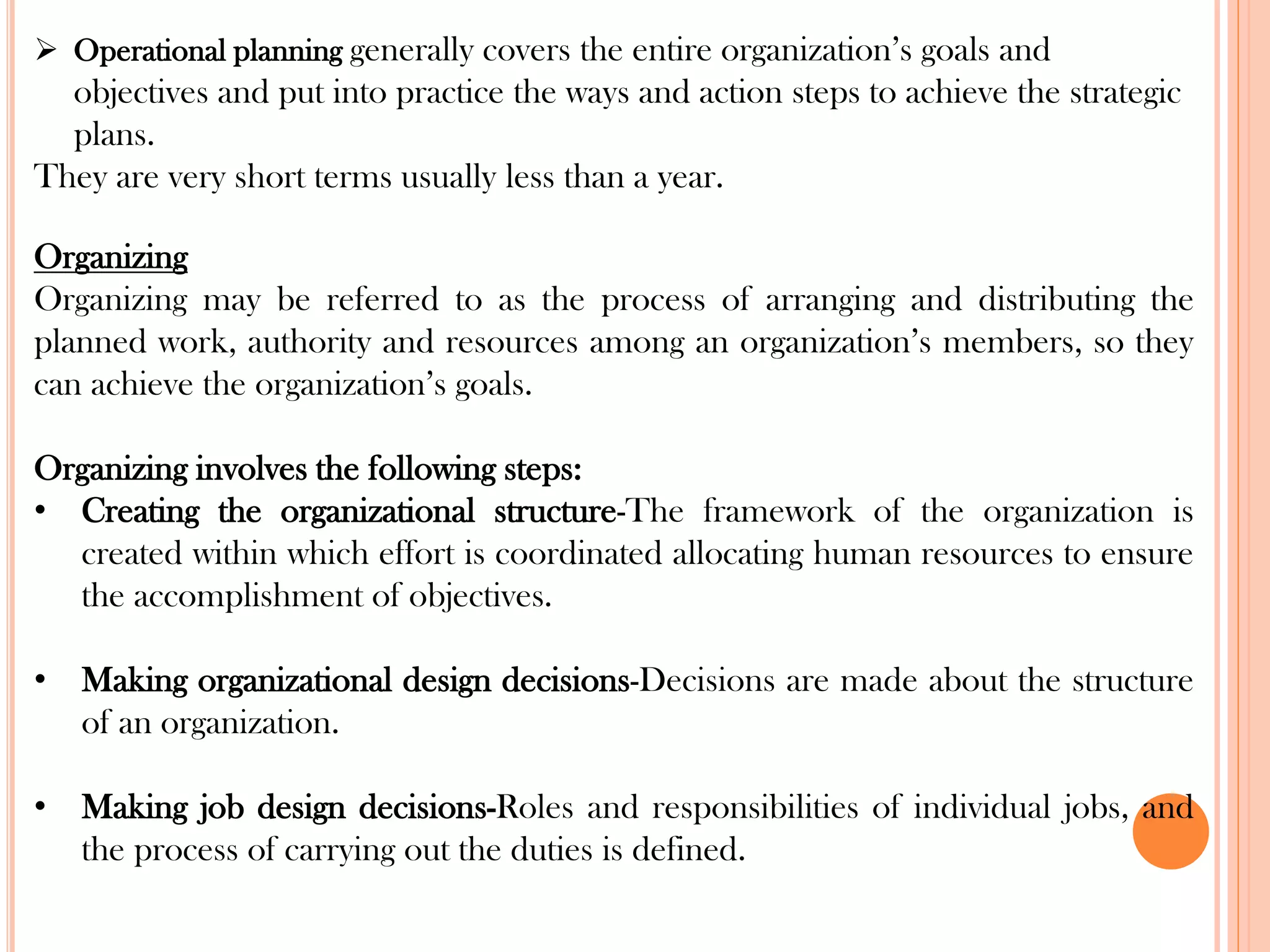 ➢ Operational planning generally covers the entire organization’s goals and
objectives and put into practice the ways and action steps to achieve the strategic
plans.
They are very short terms usually less than a year.
Organizing
Organizing may be referred to as the process of arranging and distributing the
planned work, authority and resources among an organization’s members, so they
can achieve the organization’s goals.
Organizing involves the following steps:
• Creating the organizational structure-The framework of the organization is
created within which effort is coordinated allocating human resources to ensure
the accomplishment of objectives.
• Making organizational design decisions-Decisions are made about the structure
of an organization.
• Making job design decisions-Roles and responsibilities of individual jobs, and
the process of carrying out the duties is defined.
 