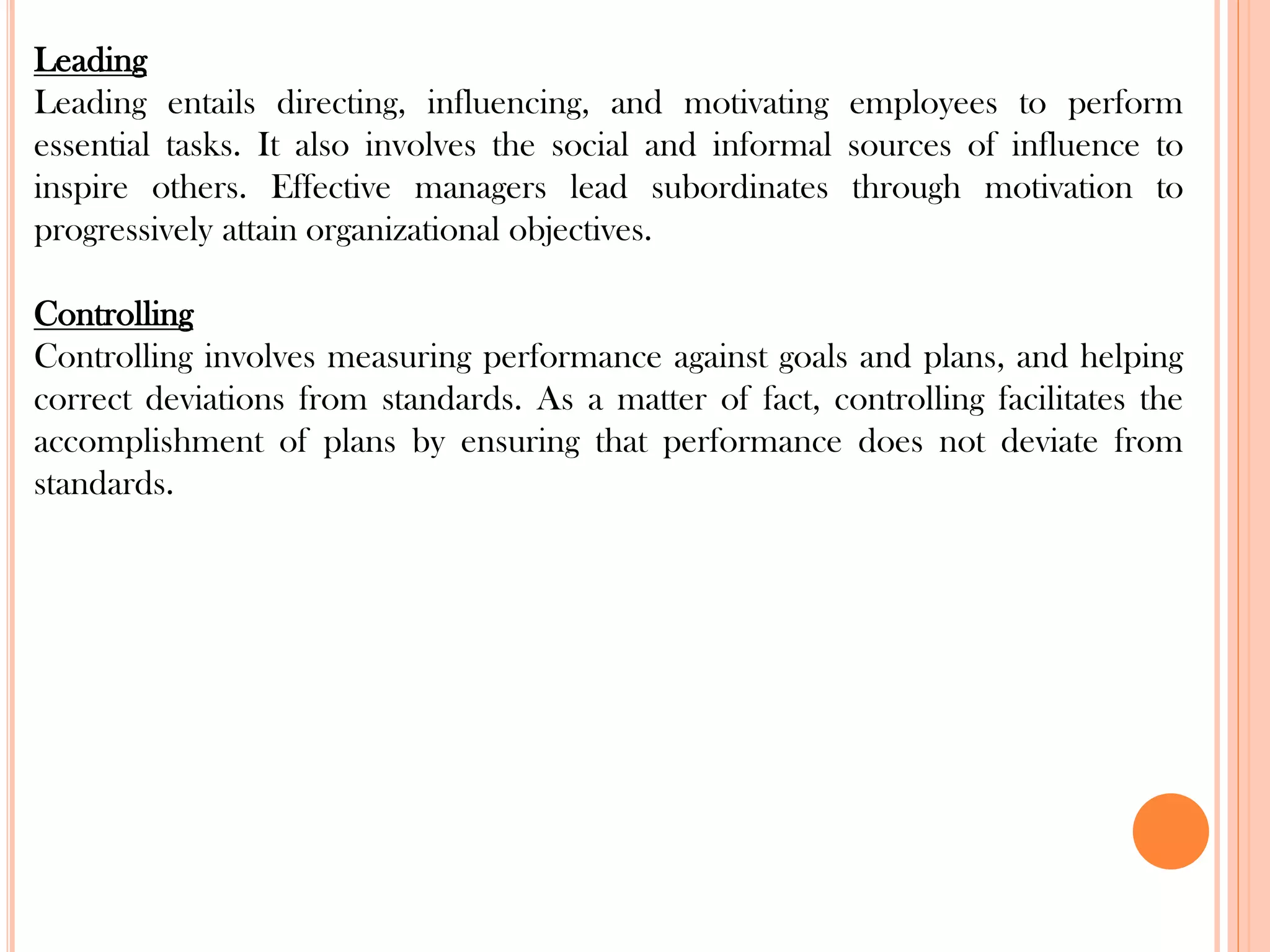 Leading
Leading entails directing, influencing, and motivating employees to perform
essential tasks. It also involves the social and informal sources of influence to
inspire others. Effective managers lead subordinates through motivation to
progressively attain organizational objectives.
Controlling
Controlling involves measuring performance against goals and plans, and helping
correct deviations from standards. As a matter of fact, controlling facilitates the
accomplishment of plans by ensuring that performance does not deviate from
standards.
 