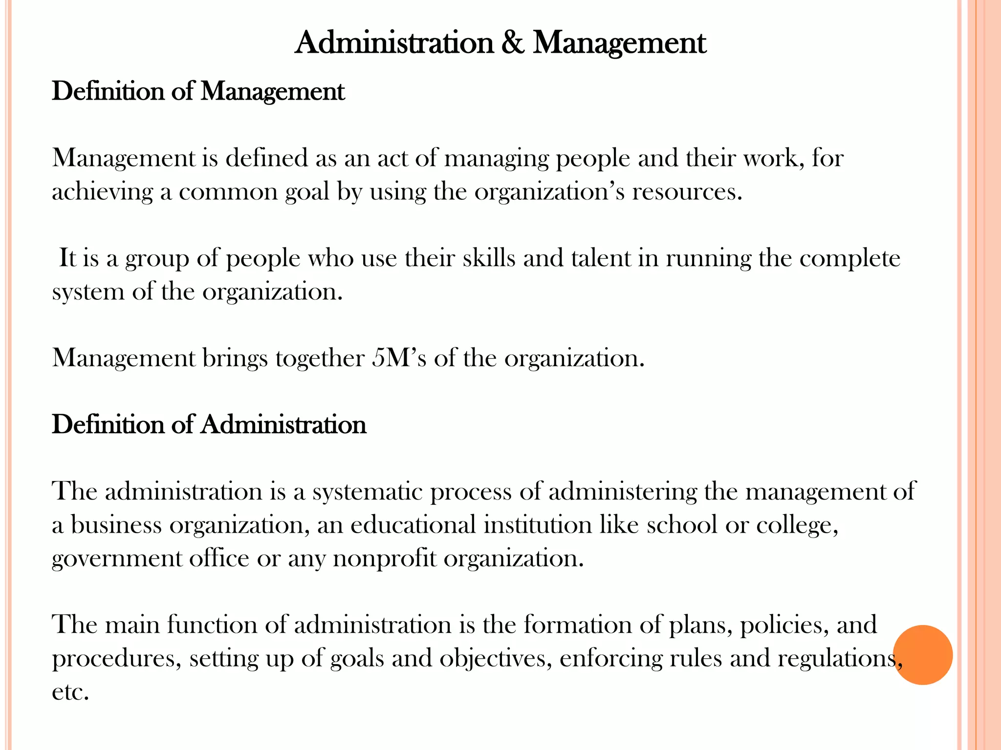 Administration & Management
Definition of Management
Management is defined as an act of managing people and their work, for
achieving a common goal by using the organization’s resources.
It is a group of people who use their skills and talent in running the complete
system of the organization.
Management brings together 5M’s of the organization.
Definition of Administration
The administration is a systematic process of administering the management of
a business organization, an educational institution like school or college,
government office or any nonprofit organization.
The main function of administration is the formation of plans, policies, and
procedures, setting up of goals and objectives, enforcing rules and regulations,
etc.
 