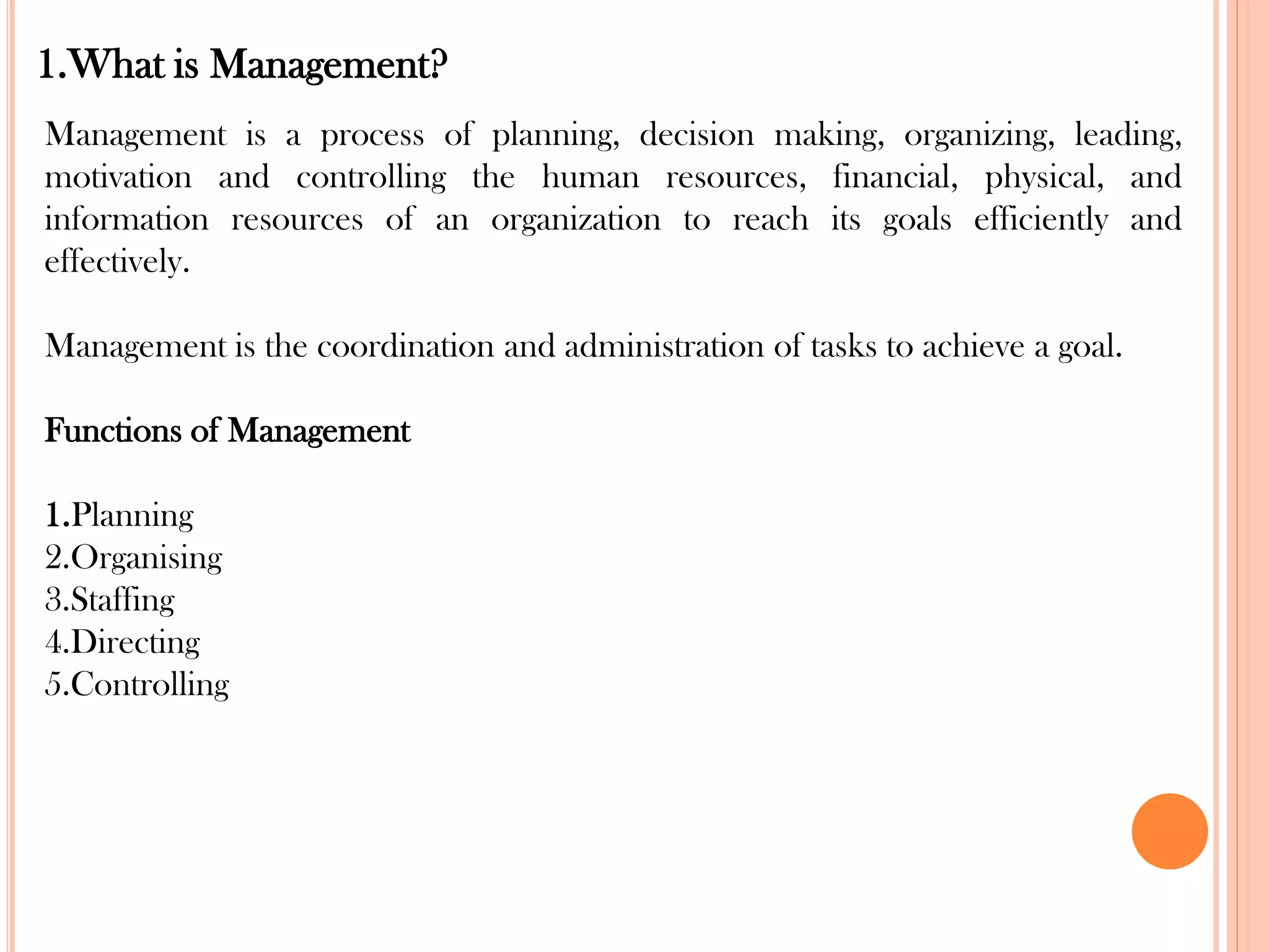 1.What is Management?
Management is a process of planning, decision making, organizing, leading,
motivation and controlling the human resources, financial, physical, and
information resources of an organization to reach its goals efficiently and
effectively.
Management is the coordination and administration of tasks to achieve a goal.
Functions of Management
1.Planning
2.Organising
3.Staffing
4.Directing
5.Controlling
 