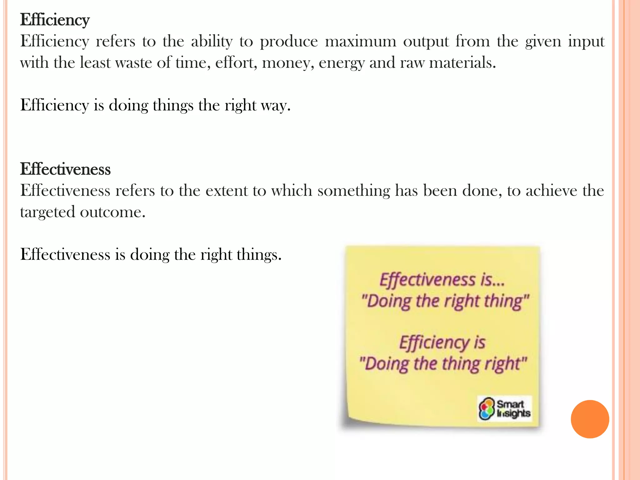 Efficiency
Efficiency refers to the ability to produce maximum output from the given input
with the least waste of time, effort, money, energy and raw materials.
Efficiency is doing things the right way.
Effectiveness
Effectiveness refers to the extent to which something has been done, to achieve the
targeted outcome.
Effectiveness is doing the right things.
 