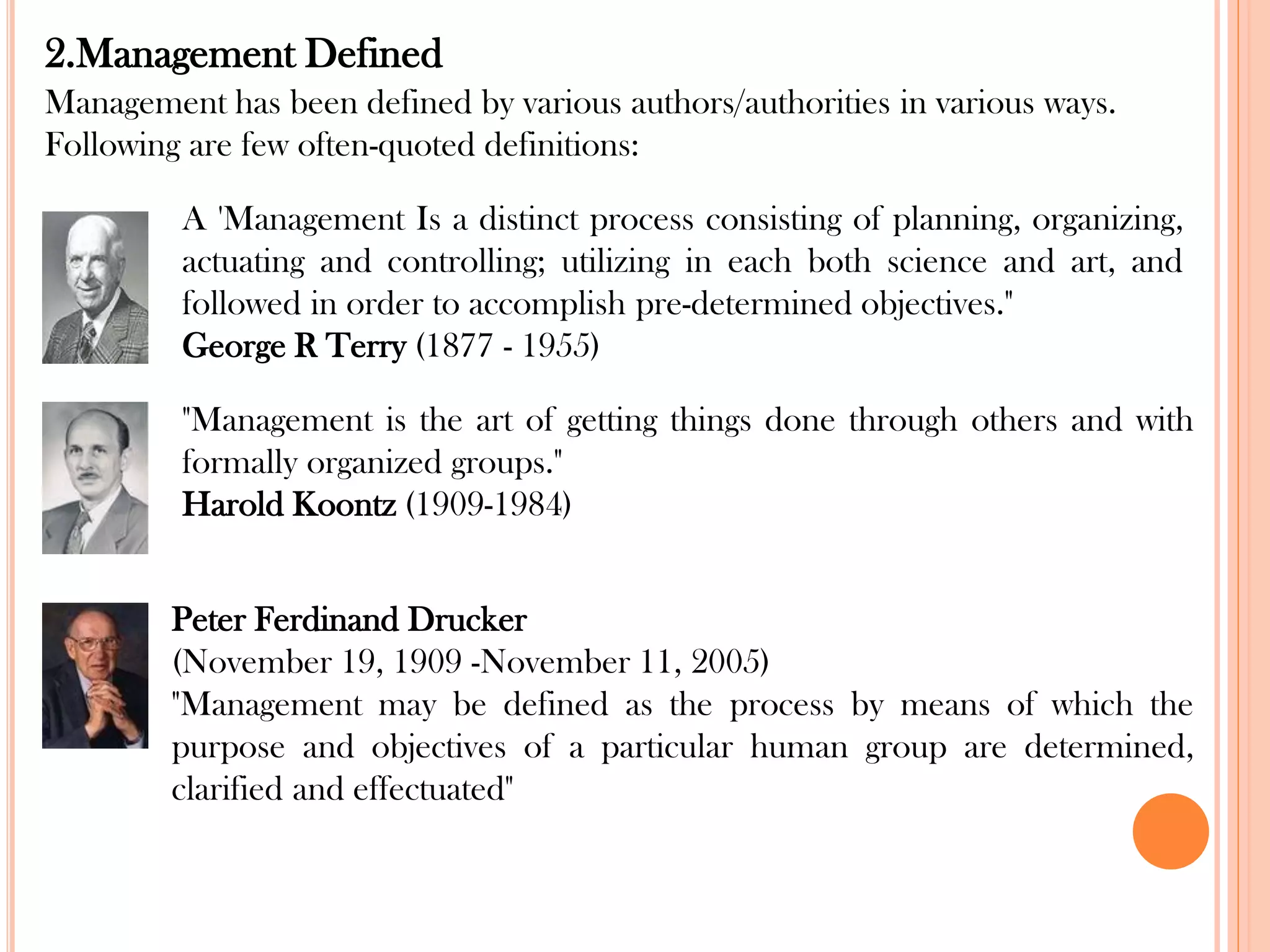 2.Management Defined
Management has been defined by various authors/authorities in various ways.
Following are few often-quoted definitions:
A 'Management Is a distinct process consisting of planning, organizing,
actuating and controlling; utilizing in each both science and art, and
followed in order to accomplish pre-determined objectives."
George R Terry (1877 - 1955)
"Management is the art of getting things done through others and with
formally organized groups."
Harold Koontz (1909-1984)
Peter Ferdinand Drucker
(November 19, 1909 -November 11, 2005)
"Management may be defined as the process by means of which the
purpose and objectives of a particular human group are determined,
clarified and effectuated"
 