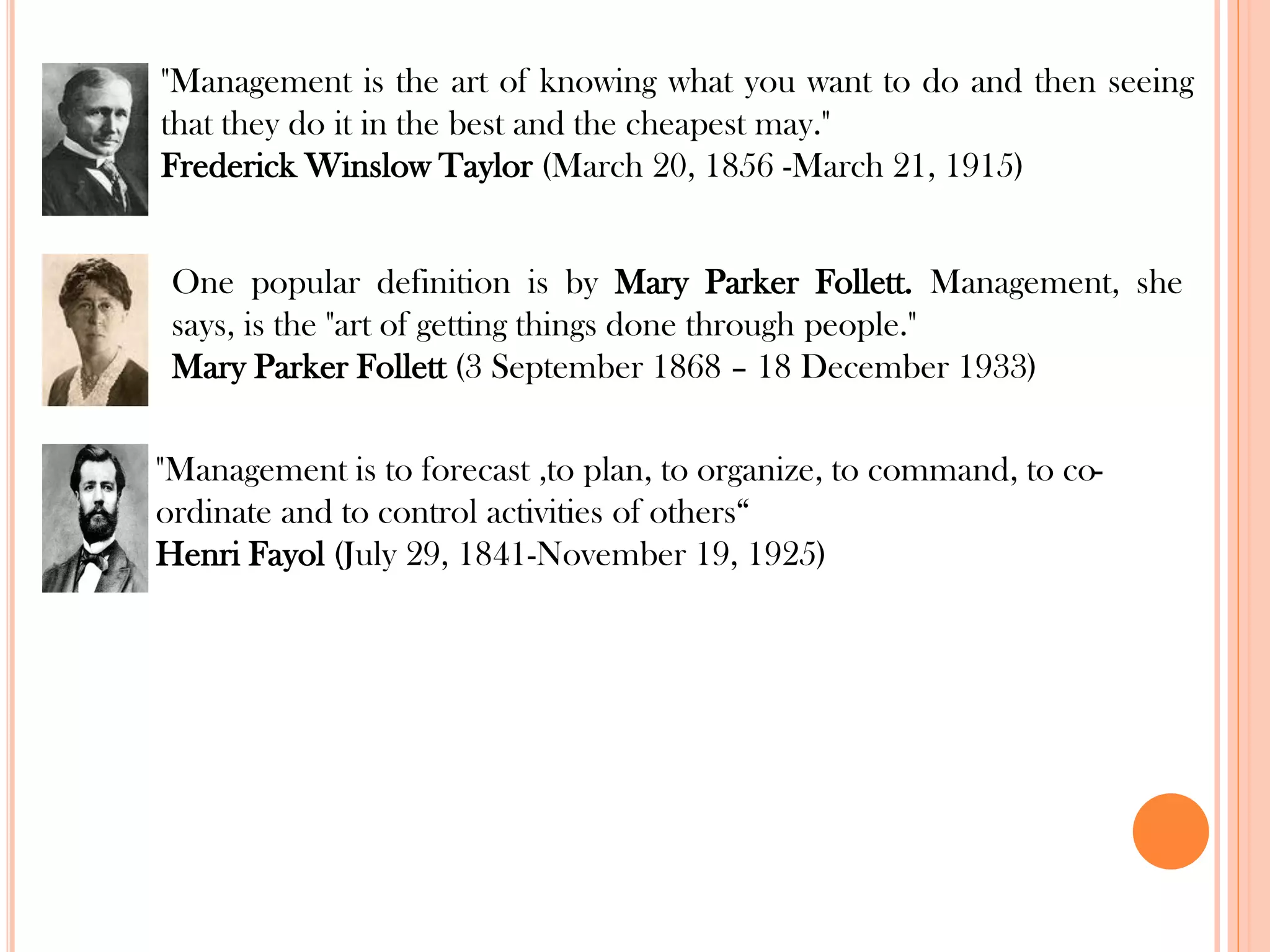 "Management is the art of knowing what you want to do and then seeing
that they do it in the best and the cheapest may."
Frederick Winslow Taylor (March 20, 1856 -March 21, 1915)
One popular definition is by Mary Parker Follett. Management, she
says, is the "art of getting things done through people."
Mary Parker Follett (3 September 1868 – 18 December 1933)
"Management is to forecast ,to plan, to organize, to command, to co-
ordinate and to control activities of others“
Henri Fayol (July 29, 1841-November 19, 1925)
 