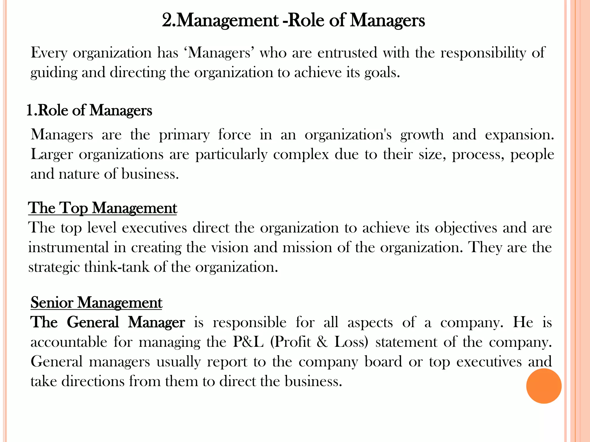 2.Management -Role of Managers
1.Role of Managers
Managers are the primary force in an organization's growth and expansion.
Larger organizations are particularly complex due to their size, process, people
and nature of business.
Every organization has ‘Managers’ who are entrusted with the responsibility of
guiding and directing the organization to achieve its goals.
The Top Management
The top level executives direct the organization to achieve its objectives and are
instrumental in creating the vision and mission of the organization. They are the
strategic think-tank of the organization.
Senior Management
The General Manager is responsible for all aspects of a company. He is
accountable for managing the P&L (Profit & Loss) statement of the company.
General managers usually report to the company board or top executives and
take directions from them to direct the business.
 