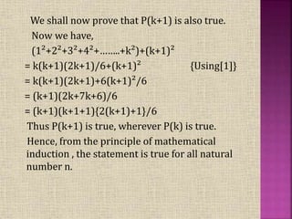 We shall now prove that P(k+1) is also true.
Now we have,
(1²+2²+3²+4²+……..+k²)+(k+1)²
= k(k+1)(2k+1)/6+(k+1)² {Using[1]}
= k(k+1)(2k+1)+6(k+1)²/6
= (k+1)(2k+7k+6)/6
= (k+1)(k+1+1){2(k+1)+1}/6
Thus P(k+1) is true, wherever P(k) is true.
Hence, from the principle of mathematical
induction , the statement is true for all natural
number n.
 