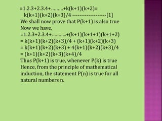 =1.2.3+2.3.4+………+k(k+1)(k+2)=
k(k+1)(k+2)(k+3)/4 -------------------[1]
We shall now prove that P(k+1) is also true
Now we have,
=1.2.3+2.3.4+………..+(k+1)(k+1+1)(k+1+2)
= k(k+1)(k+2)(k+3)/4 + (k+1)(k+2)(k+3)
= k(k+1)(k+2)(k+3) + 4(k+1)(k+2)(k+3)/4
= (k+1)(k+2)(k+3)(k+4)/4
Thus P(k+1) is true, whenever P(k) is true
Hence, from the principle of mathematical
induction, the statement P(n) is true for all
natural numbers n.
 