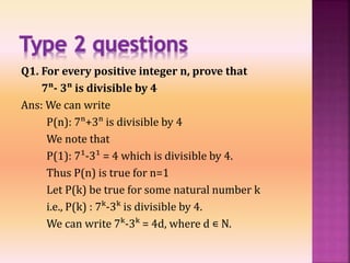 Q1. For every positive integer n, prove that
7ⁿ- 3ⁿ is divisible by 4
Ans: We can write
P(n): 7ⁿ+3ⁿ is divisible by 4
We note that
P(1): 7¹-3¹ = 4 which is divisible by 4.
Thus P(n) is true for n=1
Let P(k) be true for some natural number k
i.e., P(k) : 7ᵏ-3ᵏ is divisible by 4.
We can write 7ᵏ-3ᵏ = 4d, where d ∊ N.
 