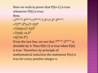 Now we wish to prove that P(k+1) is true
whenever P(k) is true.
Now,
=7⁽ᵏ⁺¹⁾-3⁽ᵏ⁺¹⁾=7⁽ᵏ⁺¹⁾-7.3ᵏ+7.3ᵏ-3⁽ᵏ⁺¹⁾
=7(7ᵏ-3ᵏ)+(7-3)3ᵏ
=7(4d)+(7-3)3ᵏ
=7(4d) +4.3ᵏ
=4(7d+3ᵏ)
From the last line, we see that 7⁽ᵏ⁺¹⁾-3⁽ᵏ⁺¹⁾ is
divisible by 4. Thus P(k+1) is true when P(k)
is true. Therefore, by principle of
mathematical induction the statement P(n) is
true for every positive integer n.
 