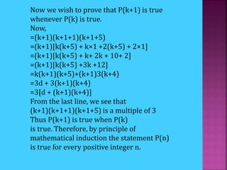 Now we wish to prove that P(k+1) is true
whenever P(k) is true.
Now,
=(k+1)(k+1+1)(k+1+5)
=(k+1)[k(k+5) + k×1 +2(k+5) + 2×1]
=(k+1)[k(k+5) + k+ 2k + 10+ 2]
=(k+1)[k(k+5) +3k +12]
=k(k+1)(k+5)+(k+1)3(k+4)
=3d + 3(k+1)(k+4)
=3[d + (k+1)(k+4)]
From the last line, we see that
(k+1)(k+1+1)(k+1+5) is a multiple of 3
Thus P(k+1) is true when P(k)
is true. Therefore, by principle of
mathematical induction the statement P(n)
is true for every positive integer n.
 