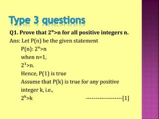 Q1. Prove that 2ⁿ>n for all positive integers n.
Ans: Let P(n) be the given statement
P(n): 2ⁿ>n
when n=1,
2¹>n.
Hence, P(1) is true
Assume that P(k) is true for any positive
integer k, i.e.,
2ᵏ>k -------------------[1]
 