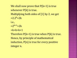 We shall now prove that P(k+1) is true
whenever P(k) is true.
Multiplying both sides of [1] by 2, we get
=2.2ᵏ>2k
i.e.,
=2ᵏ⁺¹>2k
=k+k>k+1
Therefore P(k+1) is true when P(k) is true.
Hence, by principle of mathematical
induction, P(n) is true for every positive
integer n.
 