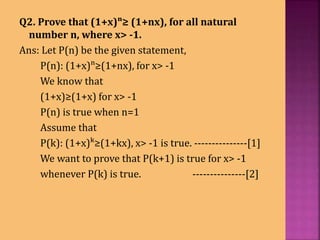 Q2. Prove that (1+x)ⁿ≥ (1+nx), for all natural
number n, where x> -1.
Ans: Let P(n) be the given statement,
P(n): (1+x)ⁿ≥(1+nx), for x> -1
We know that
(1+x)≥(1+x) for x> -1
P(n) is true when n=1
Assume that
P(k): (1+x)ᵏ≥(1+kx), x> -1 is true. ---------------[1]
We want to prove that P(k+1) is true for x> -1
whenever P(k) is true. ---------------[2]
 