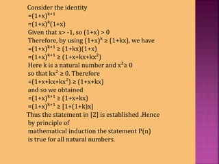 Consider the identity
=(1+x)ᵏ⁺¹
=(1+x)ᵏ(1+x)
Given that x> -1, so (1+x) > 0
Therefore, by using (1+x)ᵏ ≥ (1+kx), we have
=(1+x)ᵏ⁺¹ ≥ (1+kx)(1+x)
=(1+x)ᵏ⁺¹ ≥ (1+x+kx+kx²)
Here k is a natural number and x²≥ 0
so that kx² ≥ 0. Therefore
=(1+x+kx+kx²) ≥ (1+x+kx)
and so we obtained
=(1+x)ᵏ⁺¹ ≥ (1+x+kx)
=(1+x)ᵏ⁺¹ ≥ [1+(1+k)x]
Thus the statement in [2] is established .Hence
by principle of
mathematical induction the statement P(n)
is true for all natural numbers.
 