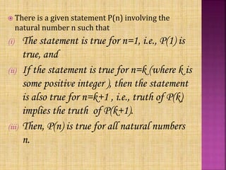  There is a given statement P(n) involving the
natural number n such that
(i) The statement is true for n=1, i.e., P(1) is
true, and
(ii) If the statement is true for n=k (where k is
some positive integer ), then the statement
is also true for n=k+1 , i.e., truth of P(k)
implies the truth of P(k+1).
(iii) Then, P(n) is true for all natural numbers
n.
 