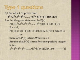 Q1.For all n ≥ 1, prove that
1²+2²+3²+4²+……..+n²= n(n+1)(2n+1)/6
Ans:Let the given statement be P(n)
P(n):1²+2²+3²+4²+……+n²= n(n+1)(2n+1)/6
For n=1,
P(1)≣1=1(1+1)(2×1+1)/6=1×2×3/6=1 which is
true
therefore, P(n) is true. Where n = 1
Assume that P(k) is true for some positive integer
k ,i.e.,
1²+2²+3²+4²+……..+k²=k(k+1)(2k+1)/6 --------[1]
 