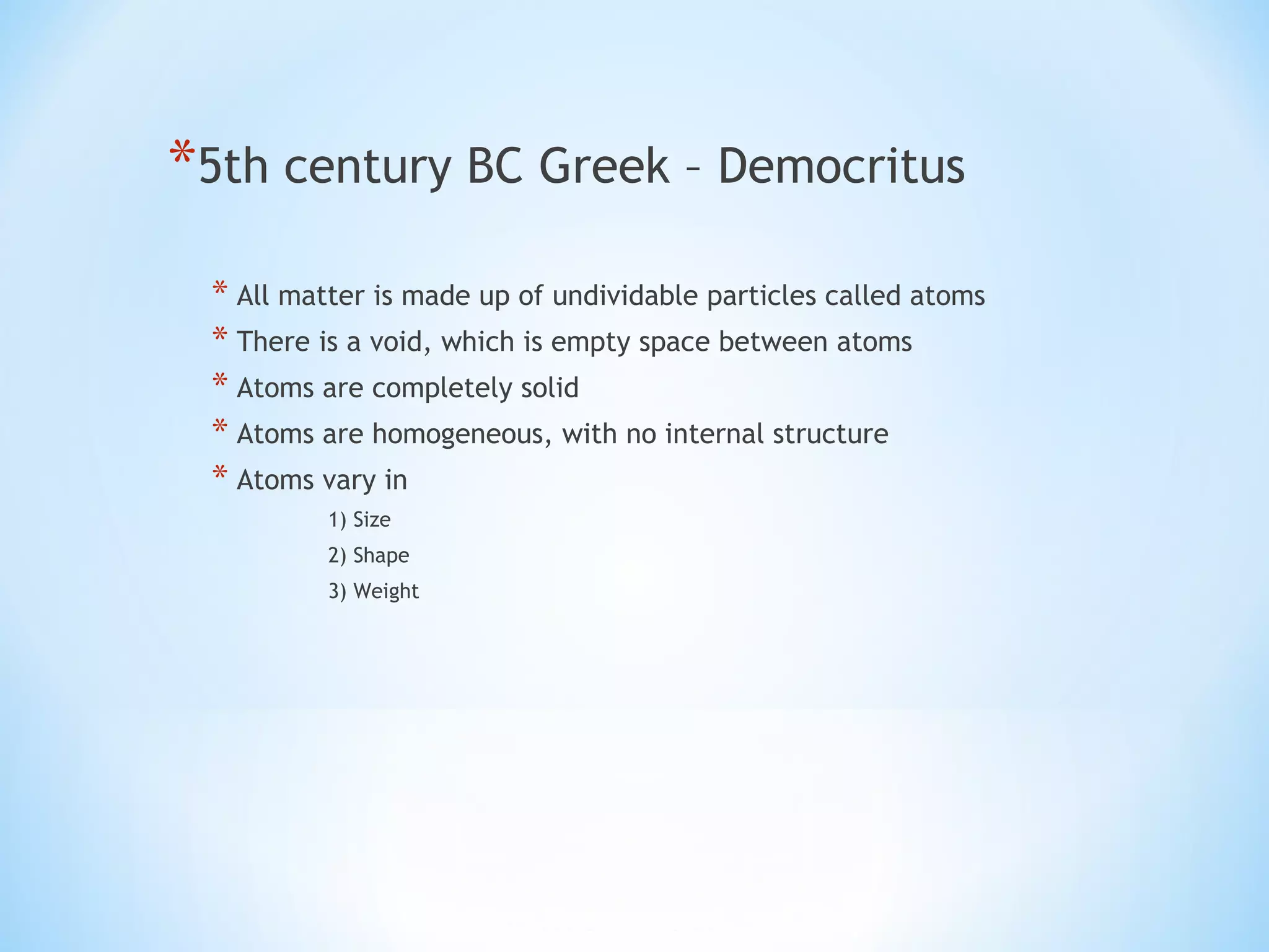 *5th century BC Greek – Democritus
* All matter is made up of undividable particles called atoms
* There is a void, which is empty space between atoms
* Atoms are completely solid
* Atoms are homogeneous, with no internal structure
* Atoms vary in
1) Size
2) Shape
3) Weight
 