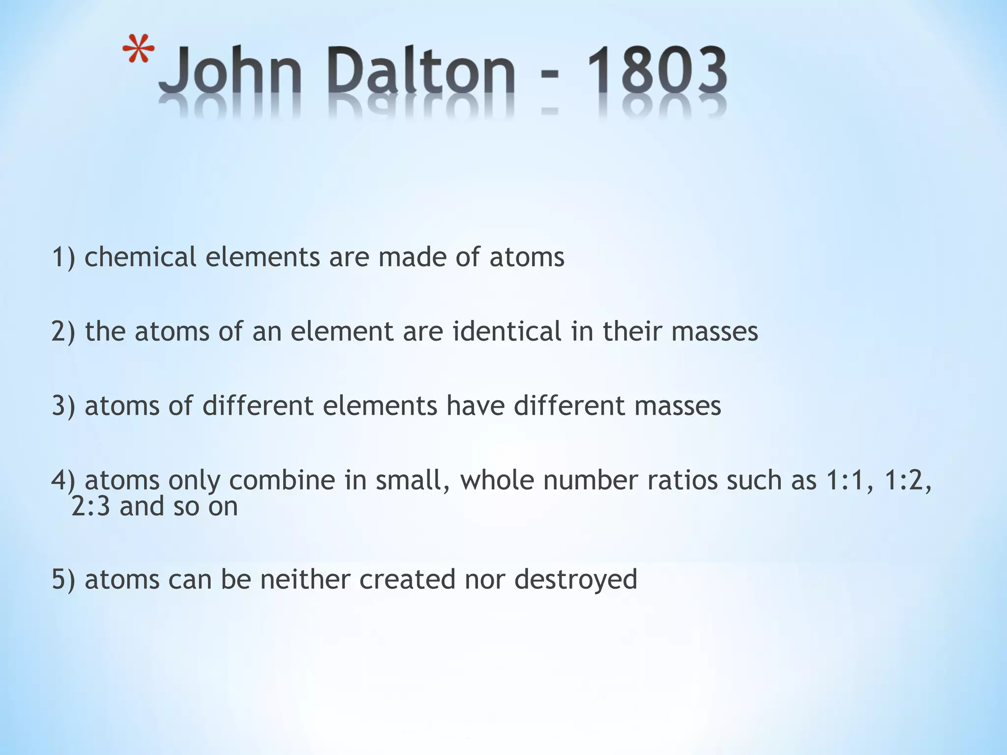 1) chemical elements are made of atoms
2) the atoms of an element are identical in their masses
3) atoms of different elements have different masses
4) atoms only combine in small, whole number ratios such as 1:1, 1:2,
2:3 and so on
5) atoms can be neither created nor destroyed
 