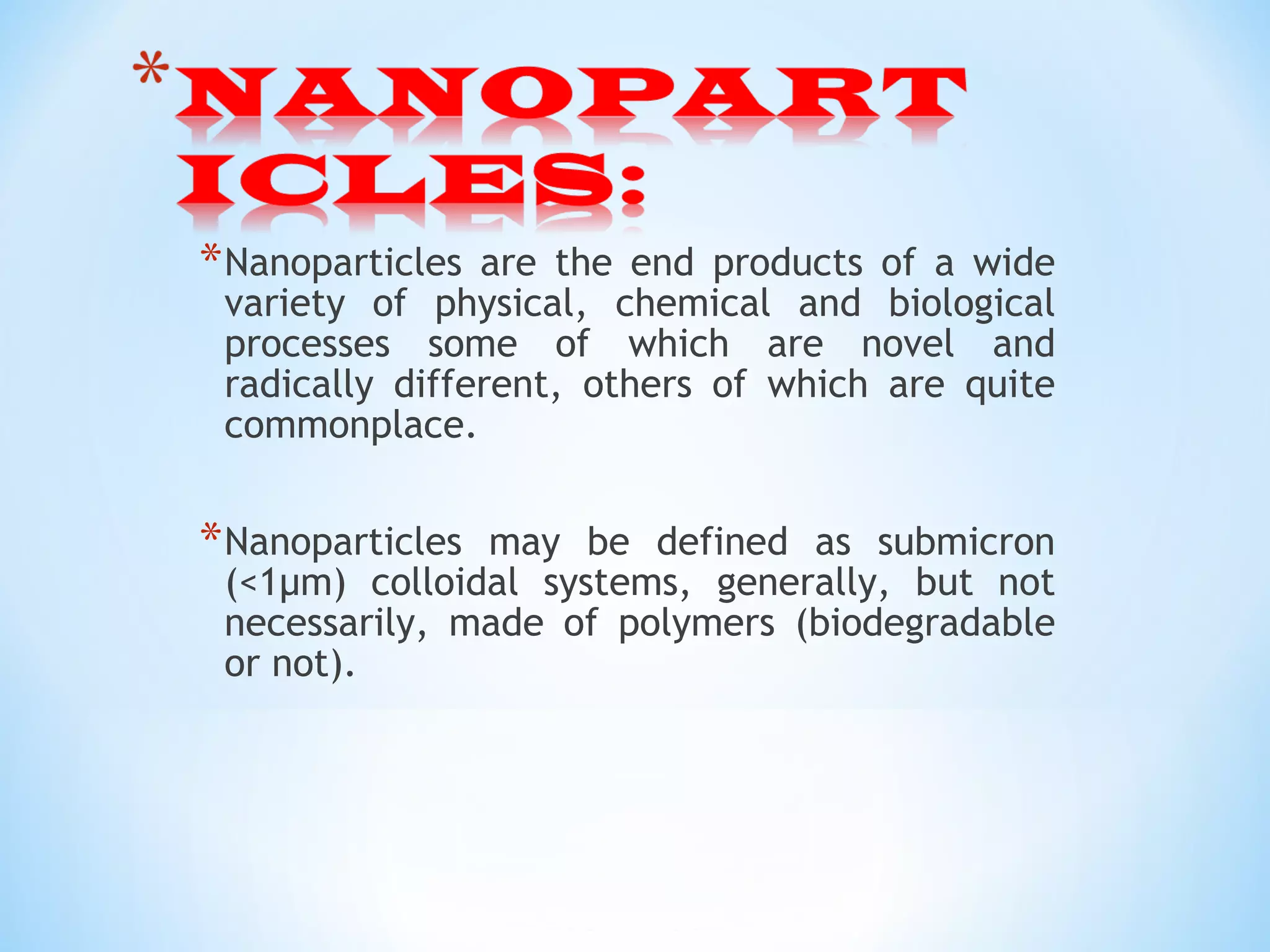 *Nanoparticles are the end products of a wide
variety of physical, chemical and biological
processes some of which are novel and
radically different, others of which are quite
commonplace.
*Nanoparticles may be defined as submicron
(<1µm) colloidal systems, generally, but not
necessarily, made of polymers (biodegradable
or not).
 