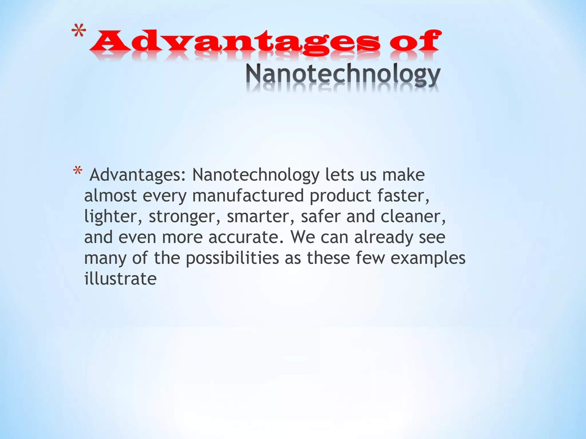 * Advantages: Nanotechnology lets us make
almost every manufactured product faster,
lighter, stronger, smarter, safer and cleaner,
and even more accurate. We can already see
many of the possibilities as these few examples
illustrate
 