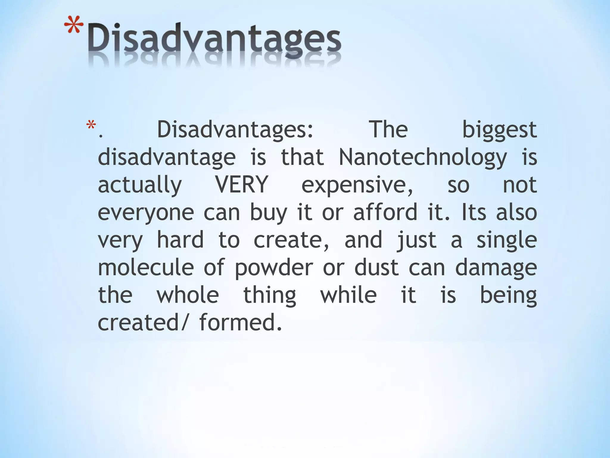 *. Disadvantages: The biggest
disadvantage is that Nanotechnology is
actually VERY expensive, so not
everyone can buy it or afford it. Its also
very hard to create, and just a single
molecule of powder or dust can damage
the whole thing while it is being
created/ formed.
 