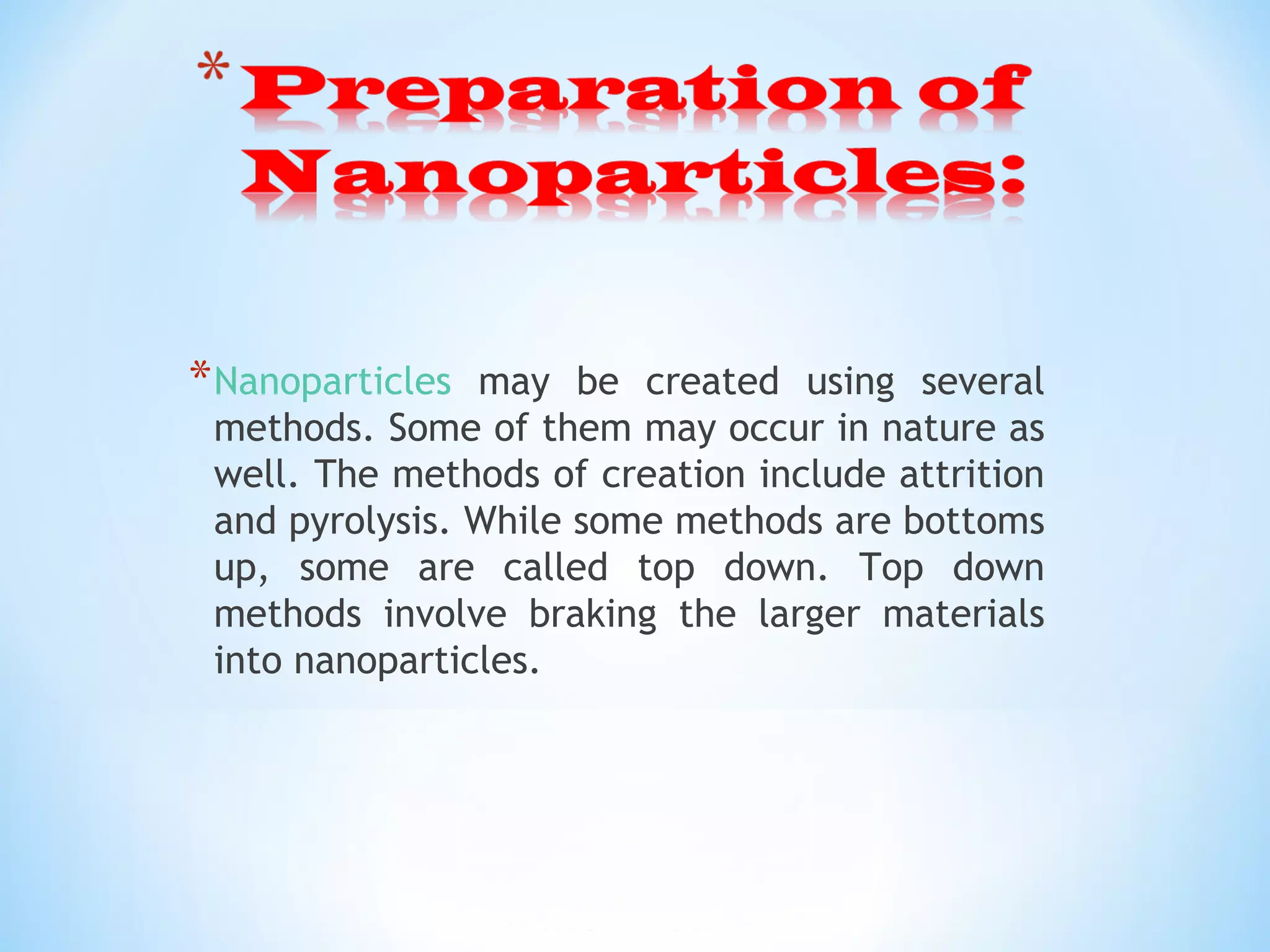 *Nanoparticles may be created using several
methods. Some of them may occur in nature as
well. The methods of creation include attrition
and pyrolysis. While some methods are bottoms
up, some are called top down. Top down
methods involve braking the larger materials
into nanoparticles.
 