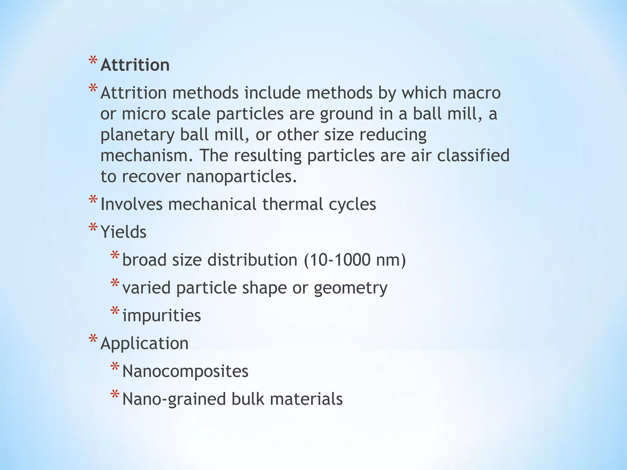 *Attrition
*Attrition methods include methods by which macro
or micro scale particles are ground in a ball mill, a
planetary ball mill, or other size reducing
mechanism. The resulting particles are air classified
to recover nanoparticles.
*Involves mechanical thermal cycles
*Yields
*broad size distribution (10-1000 nm)
*varied particle shape or geometry
*impurities
*Application
*Nanocomposites
*Nano-grained bulk materials
 