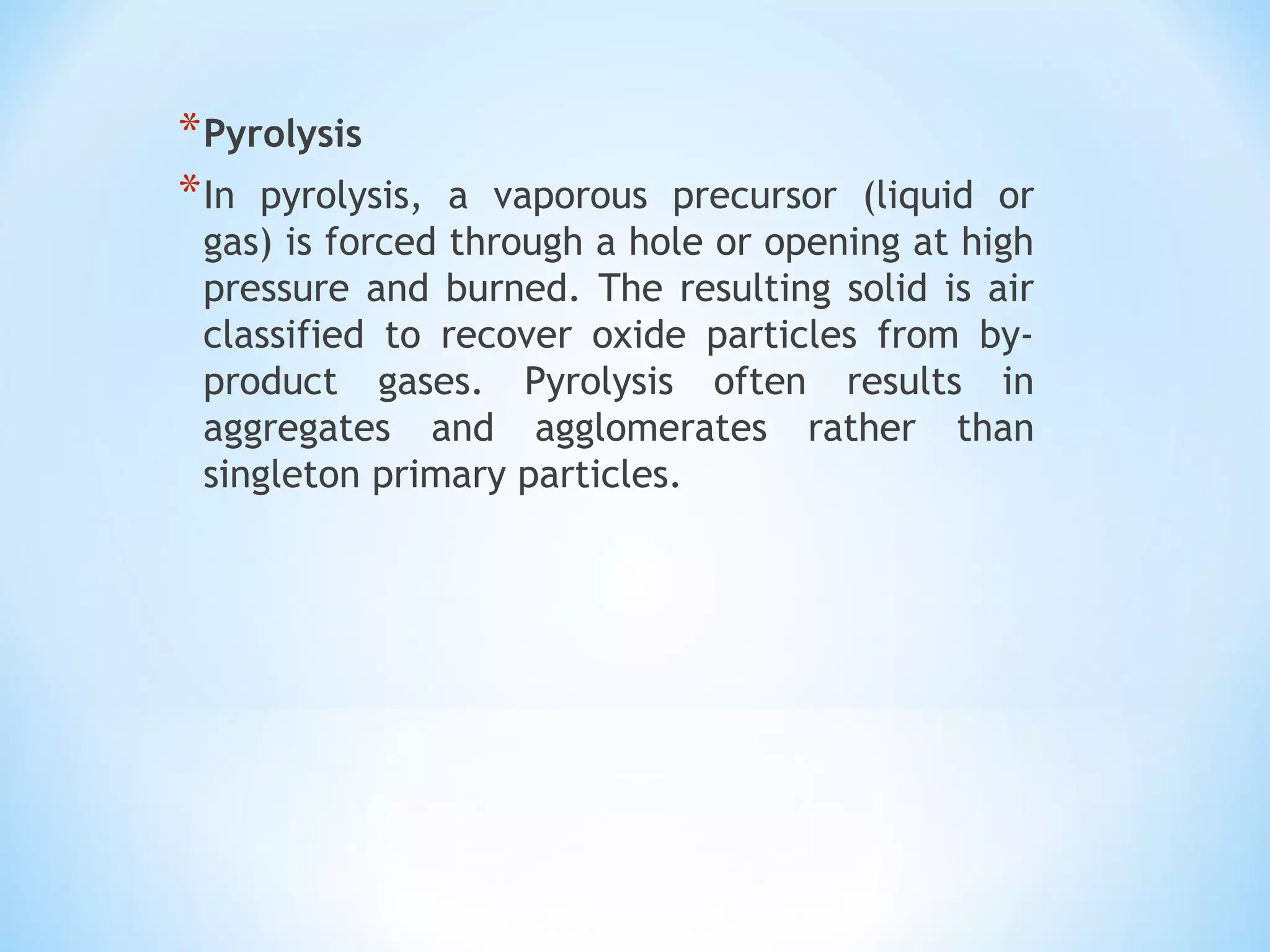 *Pyrolysis
*In pyrolysis, a vaporous precursor (liquid or
gas) is forced through a hole or opening at high
pressure and burned. The resulting solid is air
classified to recover oxide particles from by-
product gases. Pyrolysis often results in
aggregates and agglomerates rather than
singleton primary particles.
 