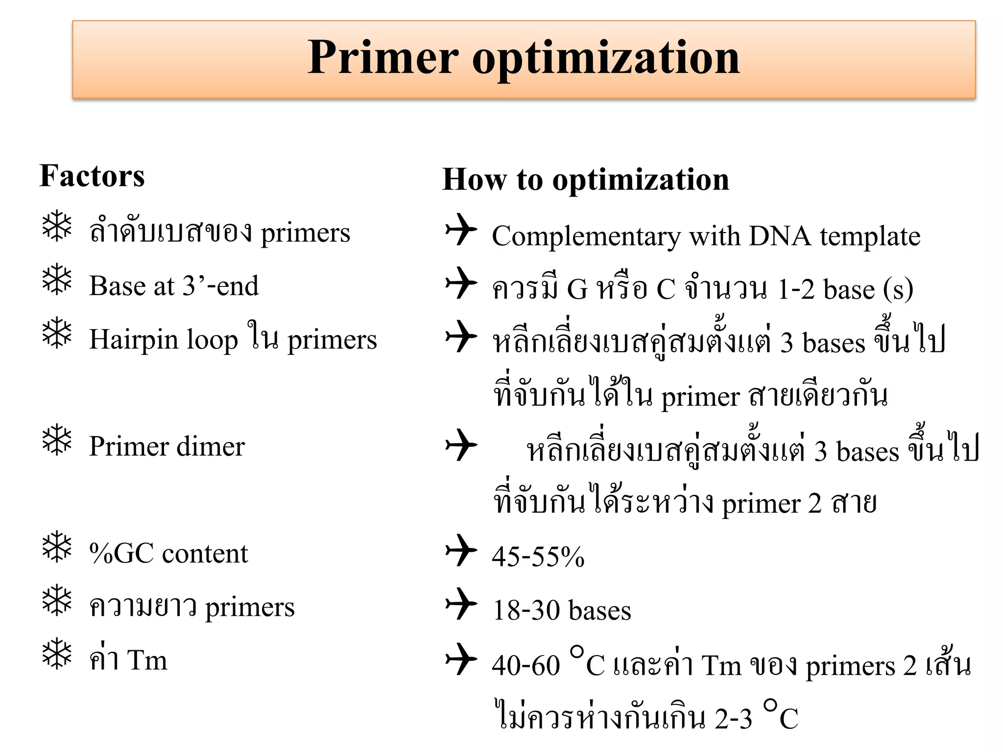 Primer optimization 
Factors 
ลาดับเบสของ primers 
Base at 3’-end 
Hairpin loop ใน primers 
Primer dimer 
%GC content 
ความยาว primers 
ค่า Tm 
How to optimization 
Complementary with DNA template 
ควรมี G หรือ C จานวน 1-2 base (s) 
หลีกเลี่ยงเบสคู่สมตั้งแต่ 3 bases ขึ้นไป ที่จับกันได้ใน primer สายเดียวกัน หลีกเลี่ยงเบสคู่สมตั้งแต่ 3 bases ขึ้นไป ที่จับกันได้ระหว่าง primer 2 สาย 
45-55% 
18-30 bases 
40-60 C และค่า Tm ของ primers 2 เส้น ไม่ควรห่างกันเกิน 2-3 C  
