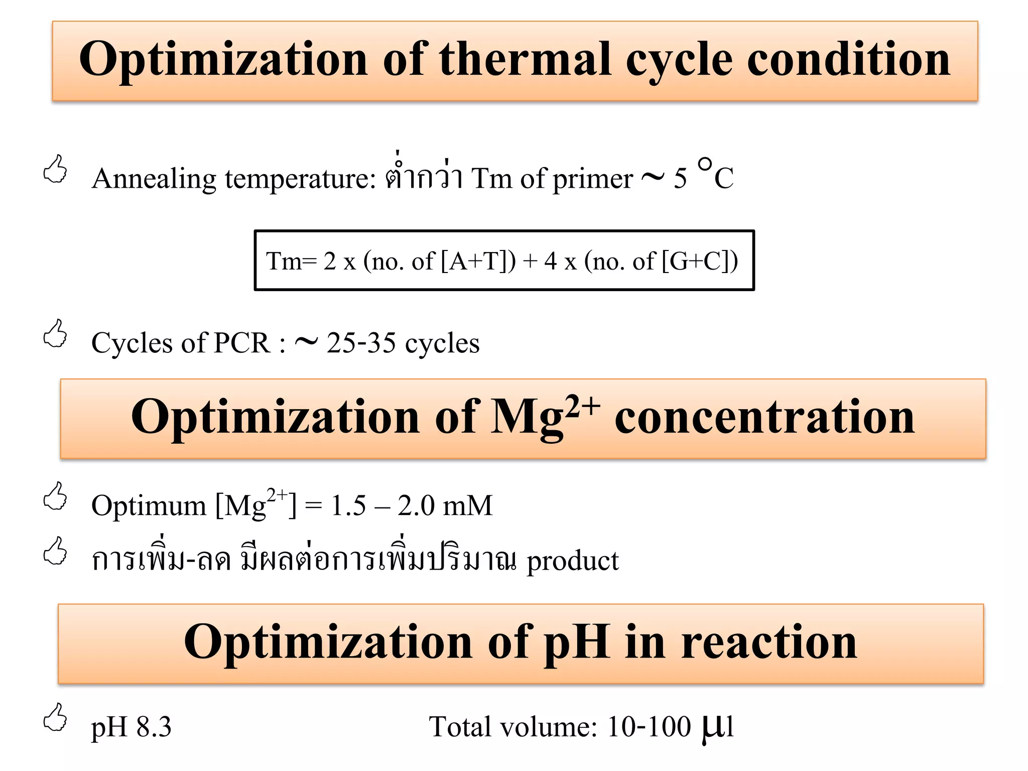 Optimization of thermal cycle condition 
Annealing temperature: ต่ากว่า Tm of primer  5 C 
Cycles of PCR :  25-35 cycles 
Optimum [Mg2+] = 1.5 – 2.0 mM 
การเพิ่ม-ลด มีผลต่อการเพิ่มปริมาณ product 
pH 8.3 Total volume: 10-100 l 
Tm= 2 x (no. of [A+T]) + 4 x (no. of [G+C]) 
Optimization of Mg2+ concentration 
Optimization of pH in reaction  
