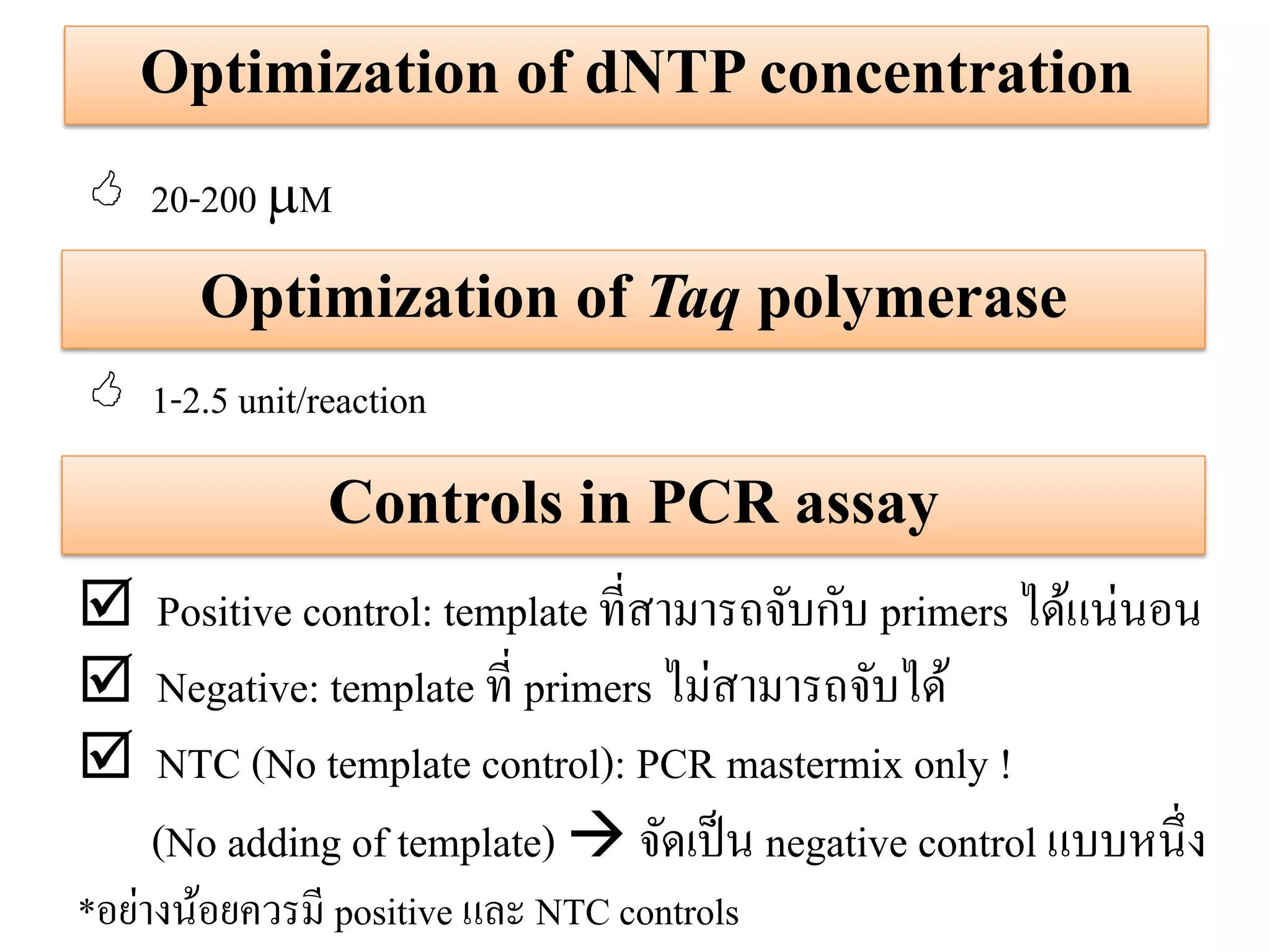 Optimization of dNTP concentration 
Optimization of Taq polymerase 
20-200 M 
1-2.5 unit/reaction 
Controls in PCR assay 
Positive control: template ที่สามารถจับกับ primers ได้แน่นอน 
Negative: template ที่ primers ไม่สามารถจับได้ 
NTC (No template control): PCR mastermix only ! (No adding of template)  จัดเป็น negative control แบบหนึ่ง *อย่างน้อยควรมี positive และ NTC controls  