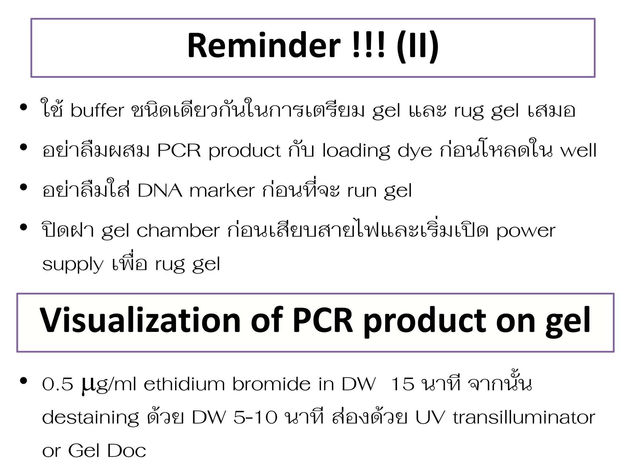 Reminder !!! (II) 
•ใช้ buffer ชนิดเดียวกันในกำรเตรียม gel และ rug gel เสมอ 
•อย่ำลืมผสม PCR product กับ loading dye ก่อนโหลดใน well 
•อย่ำลืมใส่ DNA marker ก่อนที จะ run gel 
•ปิดฝำ gel chamber ก่อนเสียบสำยไฟและเริ มเปิด power supply เพื อ rug gel 
•0.5 g/ml ethidium bromide in DW 15 นำที จำกนั้น destaining ด้วย DW 5-10 นำที ส่องด้วย UV transilluminator or Gel Doc 
Visualization of PCR product on gel  